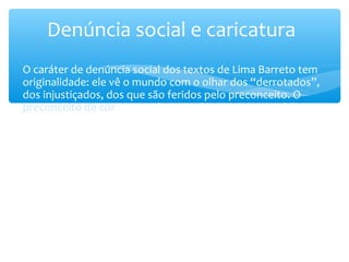 ∗ O caráter de denúncia social dos textos de Lima Barreto tem
originalidade: ele vê o mundo com o olhar dos “derrotados”,
dos injustiçados, dos que são feridos pelo preconceito. O
preconceito de cor, especialmente, é o motivo central de sua
indignação. Conhecedor da estrutura discriminatória da
sociedade brasileira sentiu, muitas vezes, a rejeição aberta ou
sutil. Por essa razão protesta com veemência (Ex.: Clara dos
Anjos + Recordações do escrivão Isaías Caminha).
Denúncia social e caricatura
 