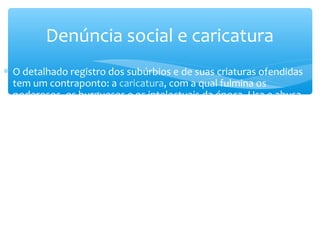 ∗ O detalhado registro dos subúrbios e de suas criaturas ofendidas
tem um contraponto: a caricatura, com a qual fulmina os
poderosos, os burgueses e os intelectuais da época. Usa e abusa
dessa técnica, ridicularizando o grand monde cultural e social do Rio
de Janeiro. A caricatura aparece tanto nas narrativas longas quanto
nas crônicas publicadas em jornais alternativos. Trata-se da parte
mais datada de sua obra, embora algumas de suas farpas sejam
eficientes ainda hoje.
Denúncia social e caricatura
 