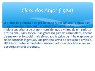 ∗ O drama da pobreza e do preconceito racial constitui o núcleo da
obra. Romance inacabado, apresenta o drama de Clara, jovem
mulata suburbana de origem humilde, que é vítima de um sedutor
profissional, Cassi Jones. Esse grotesco galã dos arrabaldes, apesar
de sua extração social mais elevada, cria galos de rinha e aproveita-
se de donzelas ingênuas. Sua principal arma de sedução é o violão.
Hábil intérprete de modinhas, revira os olhos ao tocá-las e, assim,
desperta amores ardentes.
Clara dos Anjos (1924)
 