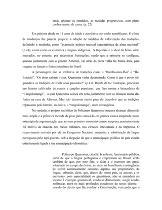 então apontar os remédios, as medidas progressivas, com pleno
conhecimento de causa. (p. 22)
Era patriota desde os 18 anos de idade e acreditava no sonho republicano. O clima
de mudanças lhe parecia propício à adoção de medidas de valorização das tradições,
definindo a modinha, como “expressão poético-musical característica da alma nacional”
(p.28), assim como os costumes e línguas indígenas. A trajetória e o ideal do herói serão
marcados, no entanto, por sucessivas frustrações, sendo que a primeira se configura,
quando juntamente com o general Albenaz, vai atrás da preta velha tia Maria Rita, para
resgatar as danças e festas populares do Brasil.
A personagem não se lembrava de tradições como o “Bumba-meu-Boi” e “Boi
Espácio”. “Os dous saíram tristes. Quaresma vinha desanimado. Como é que o povo não
guardava as tradições de trinta anos passados?” (p.41). Diante de tal frustração, procuram
um literato cultivador de contos e canções populares, que lhes ensina a brincadeira do
“Tangolomango”, a qual Quaresma coloca em cena juntamente com as crianças numa das
festas na casa de Albenaz. Mas não demorou muito para ele descobrir que as tradições
repassadas pelo literato, inclusive, o “tangolomango”, eram estrangeiras.
Na verdade, o projeto patriótico de Policarpo Quaresma buscava alcançar dimensão
mais ampla e a primeira medida de peso para colocá-lo em prática estava amparada numa
estratégia de argumentação que, se num primeiro momento causou surpresa, posteriormente
foi motivo de chacota nos meios militares, nos círculos intelectuais e na imprensa. O
requerimento enviado por ele ao Congresso Nacional propunha a substituição da língua
portuguesa pelo tupi-guarani, sob a alegação de que a emancipação política do país estaria
estreitamente ligada a sua emancipação idiomática:
Policarpo Quaresma, cidadão brasileiro, funcionário público,
certo de que a língua portuguesa é emprestada ao Brasil; certo
também de que, por esse fato, o falar e o escrever em geral,
sobretudo no campo das letras, se vêem na humilhante contingência
de sofrer continuamente censuras ásperas dos proprietários da
língua; sabendo, além, que, dentro do nosso país, os autores e os
escritores, com especialidade os gramáticos, não se entendem no
tocante à correção gramatical, vendo-se diariamente, surgir azedas
polêmicas entre os mais profundos estudiosos do nosso idioma –
usando do direito que lhe confere a Constituição, vem pedir que o
 