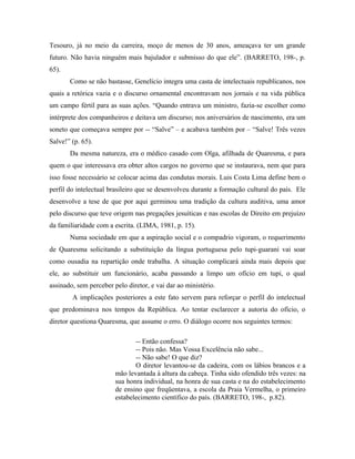 Tesouro, já no meio da carreira, moço de menos de 30 anos, ameaçava ter um grande
futuro. Não havia ninguém mais bajulador e submisso do que ele”. (BARRETO, 198-, p.
65).
Como se não bastasse, Genelício integra uma casta de intelectuais republicanos, nos
quais a retórica vazia e o discurso ornamental encontravam nos jornais e na vida pública
um campo fértil para as suas ações. “Quando entrava um ministro, fazia-se escolher como
intérprete dos companheiros e deitava um discurso; nos aniversários de nascimento, era um
soneto que começava sempre por -- “Salve” – e acabava também por – “Salve! Três vezes
Salve!” (p. 65).
Da mesma natureza, era o médico casado com Olga, afilhada de Quaresma, e para
quem o que interessava era obter altos cargos no governo que se instaurava, nem que para
isso fosse necessário se colocar acima das condutas morais. Luis Costa Lima define bem o
perfil do intelectual brasileiro que se desenvolveu durante a formação cultural do país. Ele
desenvolve a tese de que por aqui germinou uma tradição da cultura auditiva, uma amor
pelo discurso que teve origem nas pregações jesuíticas e nas escolas de Direito em prejuízo
da familiaridade com a escrita. (LIMA, 1981, p. 15).
Numa sociedade em que a aspiração social e o compadrio vigoram, o requerimento
de Quaresma solicitando a substituição da língua portuguesa pelo tupi-guarani vai soar
como ousadia na repartição onde trabalha. A situação complicará ainda mais depois que
ele, ao substituir um funcionário, acaba passando a limpo um ofício em tupi, o qual
assinado, sem perceber pelo diretor, e vai dar ao ministério.
A implicações posteriores a este fato servem para reforçar o perfil do intelectual
que predominava nos tempos da República. Ao tentar esclarecer a autoria do ofício, o
diretor questiona Quaresma, que assume o erro. O diálogo ocorre nos seguintes termos:
-- Então confessa?
-- Pois não. Mas Vossa Excelência não sabe...
-- Não sabe! O que diz?
O diretor levantou-se da cadeira, com os lábios brancos e a
mão levantada à altura da cabeça. Tinha sido ofendido três vezes: na
sua honra individual, na honra de sua casta e na do estabelecimento
de ensino que freqüentava, a escola da Praia Vermelha, o primeiro
estabelecimento científico do país. (BARRETO, 198-, p.82).
 