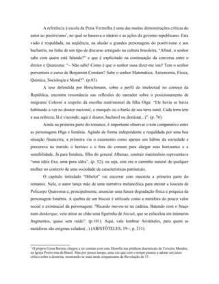 A referência à escola da Praia Vermelha é uma das muitas demonstrações críticas do
autor ao positivismo7
, no qual se baseava o ideário e as ações do governo republicano. Esta
visão é respaldada, na seqüência, na alusão a grandes personagens do positivismo e aos
bacharéis, na linha de um tipo de discurso arraigado na cultura brasileira, “Afinal, o senhor
sabe com quem está falando?” e que é explicitado na continuação da conversa entre o
diretor e Quaresma: “– Não sabe! Como é que o senhor ousa dizer-me isto! Tem o senhor
porventura o curso de Benjamim Constant? Sabe o senhor Matemática, Astronomia, Física,
Química, Sociologia e Moral?”. (p.83).
A tese defendida por Herschmann, sobre a perfil do intelectual no começo da
República, encontra ressonância nas reflexões do narrador sobre o posicionamento de
imigrante Coleoni a respeito da escolha matrimonial da filha Olga: “Ele havia se havia
habituado a ver no doutor nacional, o marquês ou o barão de sua terra natal. Cada terra tem
a sua nobreza; lá é visconde; aqui é doutor, bacharel ou dentista(...)”. (p. 76).
Ainda na primeira parte do romance, é importante observar o tom comparativo entre
as personagens Olga e Ismênia. Agindo de forma independente e respaldada por uma boa
situação financeira, a primeira via o casamento como apenas um hábito da sociedade e
procurava no marido o heróico e o fora do comum para alargar seus horizontes e a
sensibilidade. Já para Ismênia, filha do general Albenaz, contrair matrimônio representava
“uma idéia fixa, uma pura idéia”, (p. 52), ou seja, este era o caminho natural de qualquer
mulher no contexto de uma sociedade de características patriarcais.
O capítulo intitulado “Bibelot” vai encerrar com maestria a primeira parte do
romance. Nele, o autor lança mão de uma narrativa melancólica para atestar a loucura de
Policarpo Quaresma e, principalmente, anunciar uma futura degradação física e psíquica da
personagem Ismênia. A quebra de um biscuit é utilizada como a metáfora do pouco valor
social e existencial da personagem: “Ricardo moveu-se na cadeira. Batendo com o braço
num dunkerque, veio atirar ao chão uma figurinha de biscuit, que se esfacelou em inúmeros
fragmentos, quase sem ruído”. (p.101). Aqui, vale lembrar Aristóteles, para quem as
metáforas são enigmas velados(...) (ARISTÓTELES, 19--, p. 211).
7
O próprio Lima Barreto chegou a ter contato com esta filosofia nas prédicas dominicais de Teixeira Mendes,
na Igreja Positivista do Brasil. Mas por pouco tempo, uma vez que com o tempo passou a adotar um juízo
crítico sobre a doutrina, mostrando-se mais tarde simpatizante da Revolução de 17.
 