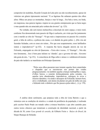 compositor de modinhas, Ricardo Coração de Leão pelo seu não reconhecimento, apesar de
valorizar um gênero tipicamente nacional. “E as lágrimas lhe saltaram quentes dos olhos
afora. Olhou um pouco as montanhas, farejou o mar lá longe... Era bela a terra, era linda,
era majestosa, mas parecia ingrata e áspera no seu granito omnipresente que se fazia negro
e mau quando não era amaciado pela verdura das árvores”. (p. 123).
Na verdade, não será menos melancólica a descrição de outro espaço, o meio rural,
conforme fica demonstrado num passeio de Olga à cachoeira, em visita que faz juntamente
com o marido ao sítio do “Sossego”. “O que mais a impressionou no passeio foi a miséria
geral, a falta de cultivo, a pobreza das casas, o ar abatido da gente pobre. (...)Ela vira até
fazendas fechadas, com as casas em ruínas... Por que esse acaparamento, esses latifúndios
inúteis e improdutivos?” (p.152). A resposta lhe havia chegado através da voz de
Felizardo, empregado no sítio de Quaresma: --Terra não é nossa... E “frumiga”... Nós não
tem ferramenta... Isso é bom para italiano ou ‘alamão’, que o governo dá tudo... Governo
não gosta de nós...” (p.151). A consciência de Olga sobre o atraso e o subdesenvolvimento
do país não tardará a se manifestar em Policarpo Quaresma:
“Pelos seus olhos passaram num instante aquelas faces amareladas
e chupadas que se encostavam nos portais das vendas
preguiçosamente; viu também aquelas crianças maltrapilhas e sujas,
d’olhos baixos, a esmolar disfarçadamente pelas estradas; viu
aquelas terra abandonadas, improdutivas, entregues às ervas e
insectos daninhos; viu ainda o desespero de Felizardo, homem bom,
ativo e trabalhador, sem ânimo de plantar um grão de milho em casa
e bebendo todo o dinheiro que lhe passava pelas mãos (...) ( p. 170).
A análise deste sentimento, que perpassa toda a obra de Lima Barreto e que a
sintoniza com as condições de miséria e o estado de pestilência da população, é realizada
pelo escritor Paulo Prado em tratado sobre a tristeza brasileira e que abre caminho para
outros textos clássicos que tematizam a construção da identidade nacional, a partir da
década de 30, como Casa grande & senzala, de Gilberto Freire e Raízes do Brasil, de
Sérgio Buarque de Holanda:
 