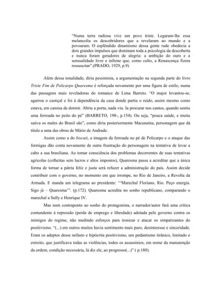 “Numa terra radiosa vive um povo triste. Legaram-lhe essa
melancolia os descobridores que a revelaram ao mundo e a
povoaram. O esplêndido dinamismo dessa gente rude obedecia a
dois grandes impulsos que dominam toda a psicologia da descoberta
e nunca foram geradores de alegria: a ambição do ouro e a
sensualidade livre e infrene que, como culto, a Renascença fizera
ressuscitar”.(PRADO, 1929, p.9)
Além dessa tonalidade, diria pessimista, a argumentação na segunda parte do livro
Triste Fim de Policarpo Quaresma é reforçada novamente por uma figura de estilo, numa
das passagens mais reveladoras do romance de Lima Barreto. “O major levantou-se,
agarrou o castiçal e foi à dependência da casa donde partia o ruído, assim mesmo como
estava, em camisa de dormir. Abriu a porta; nada viu. Ia procurar nos cantos, quando sentiu
uma ferroada no peito do pé” (BARRETO, 198-, p.154). Ou seja, “pouca saúde, e muita
saúva os males do Brasil são”, como diria posteriormente Macunaína, personagem que dá
título a uma das obras de Mário de Andrade.
Assim como a do biscuit, a imagem da ferroada no pé de Policarpo e o ataque das
formigas dão conta novamente de outra frustração do personagem na tentativa de levar a
cabo a sua brasiliana. Ao tomar consciência dos problemas decorrentes de suas tentativas
agrícolas (colheitas sem lucros e altos impostos), Quaresma passa a acreditar que a única
forma de tornar a pátria feliz e justa será refazer a administração do país. Assim decide
contribuir com o governo, no momento em que irrompe, no Rio de Janeiro, a Revolta da
Armada. E manda um telegrama ao presidente: ‘“Marechal Floriano, Rio. Peço energia.
Sigo já – Quaresma’”. (p.172). Quaresma acredita no sonho republicano, comparando o
marechal a Sully e Henrique IV.
Mas num contraponto ao sonho do protagonista, o narrador/autor fará uma crítica
contundente à repressão (perda de emprego e liberdade) adotada pelo governo contra os
inimigos do regime, não medindo esforços para ironizar e atacar os simpatizantes do
positivismo. “(...) em outros muitos havia sentimento mais puro, desinteresse e sinceridade.
Eram os adeptos desse nefasto e hipócrita positivismo, um pedantismo tirânico, limitado e
estreito, que justificava todas as violências, todos os assassínios, em nome da manutenção
da ordem, condição necessária, lá diz ele, ao progresso(...)” ( p.180).
 