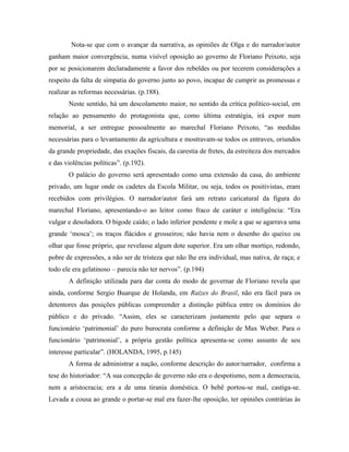 Nota-se que com o avançar da narrativa, as opiniões de Olga e do narrador/autor
ganham maior convergência, numa visível oposição ao governo de Floriano Peixoto, seja
por se posicionarem declaradamente a favor dos rebeldes ou por tecerem considerações a
respeito da falta de simpatia do governo junto ao povo, incapaz de cumprir as promessas e
realizar as reformas necessárias. (p.188).
Neste sentido, há um descolamento maior, no sentido da crítica político-social, em
relação ao pensamento do protagonista que, como última estratégia, irá expor num
memorial, a ser entregue pessoalmente ao marechal Floriano Peixoto, “as medidas
necessárias para o levantamento da agricultura e mostravam-se todos os entraves, oriundos
da grande propriedade, das exações fiscais, da carestia de fretes, da estreiteza dos mercados
e das violências políticas”. (p.192).
O palácio do governo será apresentado como uma extensão da casa, do ambiente
privado, um lugar onde os cadetes da Escola Militar, ou seja, todos os positivistas, eram
recebidos com privilégios. O narrador/autor fará um retrato caricatural da figura do
marechal Floriano, apresentando-o ao leitor como fraco de caráter e inteligência: “Era
vulgar e desoladora. O bigode caído; o lado inferior pendente e mole a que se agarrava uma
grande ‘mosca’; os traços flácidos e grosseiros; não havia nem o desenho do queixo ou
olhar que fosse próprio, que revelasse algum dote superior. Era um olhar mortiço, redondo,
pobre de expressões, a não ser de tristeza que não lhe era individual, mas nativa, de raça; e
todo ele era gelatinoso – parecia não ter nervos”. (p.194)
A definição utilizada para dar conta do modo de governar de Floriano revela que
ainda, conforme Sergio Buarque de Holanda, em Raízes do Brasil, não era fácil para os
detentores das posições públicas compreender a distinção pública entre os domínios do
público e do privado. “Assim, eles se caracterizam justamente pelo que separa o
funcionário ‘patrimonial’ do puro burocrata conforme a definição de Max Weber. Para o
funcionário ‘patrimonial’, a própria gestão política apresenta-se como assunto de seu
interesse particular”. (HOLANDA, 1995, p.145)
A forma de administrar a nação, conforme descrição do autor/narrador, confirma a
tese do historiador: “A sua concepção de governo não era o despotismo, nem a democracia,
nem a aristocracia; era a de uma tirania doméstica. O bebê portou-se mal, castiga-se.
Levada a cousa ao grande o portar-se mal era fazer-lhe oposição, ter opiniões contrárias às
 