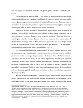 suas e o castigo não eram mais palmadas, sim, porém, prisão e morte”.(BARRETO, 198-,
p.197).
Se as posições do narrador/autor e Olga quanto ao sonho republicano são bastante
realistas e não dão margem a qualquer possibilidade de esperança quanto às transformações
sociais, Quaresma, pelo contrário, ainda continuará acreditando no marechal, mesmo depois
de ver parte de seu manuscrito, contendo as propostas para a salvação da pátria, rasgada por
Floriano para servir de bilhete, numa de suas “ordens domésticas”.
Depois do encontro no Palácio, o protagonista, escalado para servir ao governo no
Batalhão Cruzeiro do Sul visando conter os revoltosos, verá novamente o marechal que, às
vezes, costumava percorrer durante a noite os postos militares8
. Quaresma aproveita a
ocasião para interpelar Floriano Peixoto sobre o seu memorial. Este mostra sinais de
aborrecimento, para logo dizer: “-- Mas, pensa você, Quaresma, que eu hei de pôr enxada
na mão de cada um desses vadios?! Não havia exército que chegasse...” . E para fechar a
conversar irá definir Policarpo como “um visionário”. (p.227)
A revolta da Marinha termina após sete meses de lutas e marcará também a morte
do personagem, que é mandado para a masmorra, por ter escrito uma carta ao presidente
protestando contra a execução de prisioneiros. O balanço feito pelo herói retratará a
consciência do fim de um ideal, de um sonho republicano, marcado por sucessivas
frustrações: “Restava disso tudo em sua alma uma satisfação? Nenhuma! Nenhuma! O tupi
encontrou a incredulidade geral, o riso, a mofa, o escárnio; e levou-o à loucura. Uma
decepção. E a agricultura? Nada. As terras não eram ferazes e ela não era fácil como diziam
os livros. Outra decepção. E quando o seu patriotismo se fizera combatente, o que achara?
Decepções”. (p.269).
O ideal de pátria de Quaresma é confrontado pelo autor/narrador com a realidade
política vivenciada no país, uma realidade marcada pela violência, pelo compadrio e pelas
ambições pessoais. “A pátria que quisera ter era um mito; era um fantasma criado por ele
8
Esta parte da narrativa de Triste Fim de Policarpo Quaresma dialoga, por assim dizer, com o texto “A
Esfinge (De um Diário da Revolta)”, reunido no livro Contrastes e Confrontos, de Euclides da Cunha.
“Aproximavam-se dois vultos. Nada tinham de alarmantes, porque a guarda, velando a entrada da rua, lhes
permitira a passagem. Vinham à paisana. Chegaram até à borda da plataforma, onde uma lanterna clareava o
estrado num raio de dois metros; e pararam. Aproximei-me, saudando-os.(...) Reconheci-o e emudeci,
respeitando-lhe o incógnito. Vi-o logo depois abeirar-se da trincheira; e debruçar-se sobre o plano de fogo, e
ali ficar meio minuto, pensativo, a vista cravada entre a afumadura das brumas, na outra banda da baía. –
Estão tranqüilos... murmurou.
 