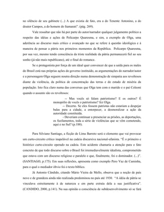 no silêncio de seu gabinete (...) A que existia de fato, era a do Tenente Antonino, a do
doutor Campos, a do homem do Itamarati”. (pág. 269).
Vale ressaltar que não há por parte do autor/narrador qualquer julgamento político a
respeito das idéias e ações de Policarpo Quaresma, e sim, a exemplo de Olga, uma
aderência ao discurso mais crítico e avançado no que se refere à questão ideológica e à
maneira de pensar a pátria nos primeiros momentos da República. Policarpo Quaresma,
por sua vez, mesmo tendo consciência da triste realidade da pátria permanecerá fiel ao seu
sonho (já não mais republicano), até o final do romance.
Se o protagonista por força de um ideal quer convencer de que a saída para os males
do Brasil está nas próprias ações do governo instituído, as argumentações do narrador/autor
e a personagem Olga seguem noutra direção numa demonstração de simpatia aos revoltosos
diante da violência, da política de concentração das terras e do estado de miséria da
população. Isto fica claro numa das conversas que Olga tem com o marido e o pai Coleoni
quando o assunto são os revoltosos:
-- Mas vocês só falam patriotismo? E os outros? É
monopólio de vocês o patriotismo? fez Olga.
-- Decerto. Se eles fossem patriotas não estariam a despejar
balas para a cidade, a entorpecer, a desmoralizar a ação da
autoridade constituída.
- Deveriam continuar a presenciar as prisões, as deportações,
os fuzilamentos, toda a série de violências que se vêm cometendo,
aqui e no Sul? (p.188).
Para Silviano Santiago, a ficção de Lima Barreto será o elemento que vai provocar
um curto-circuito crítico inapelável na cadeia discursiva nacional-ufanista. “É o primeiro e
histórico curto-circuito operado na cadeia. Este acidente chamaria a atenção para o fato
concreto de que todo discurso sobre o Brasil foi irremediavelmente idealista, comprometido
que estava com um discurso religioso e paralelo e que, finalmente, foi o dominador. (...)”.
(SANTIAGO, p.175). Em suas reflexões, apresenta como exemplo Pero Vaz de Caminha,
para o qual o mediador óbvio foi o texto bíblico.
Já Antonio Cândido, citando Mário Vieira de Mello, observa que a noção de país
novo e de grandeza ainda não realizada predominou no país até 1930. “A idéia de pátria se
vinculava estreitamente à de natureza e em parte extraía dela a sua justificativa”.
(CANDIDO, 2000, p.141). Na sua opinião a consciência de subdesenvolvimento só se fará
 