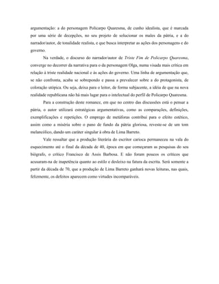 argumentação: a do personagem Policarpo Quaresma, de cunho idealista, que é marcada
por uma série de decepções, no seu projeto de solucionar os males da pátria, e a do
narrador/autor, de tonalidade realista, e que busca interpretar as ações dos personagens e do
governo.
Na verdade, o discurso do narrador/autor de Triste Fim de Policarpo Quaresma,
converge no decorrer da narrativa para o da personagem Olga, numa visada mais crítica em
relação à triste realidade nacional e às ações do governo. Uma linha de argumentação que,
se não confronta, acaba se sobrepondo e passa a prevalecer sobre a do protagonista, de
coloração utópica. Ou seja, deixa para o leitor, de forma subjacente, a idéia de que na nova
realidade republicana não há mais lugar para o intelectual do perfil de Policarpo Quaresma.
Para a construção deste romance, em que no centro das discussões está o pensar a
pátria, o autor utilizará estratégicas argumentativas, como as comparações, definições,
exemplificações e repetições. O emprego de metáforas contribui para o efeito estético,
assim como a miséria sobre o pano de fundo da pátria gloriosa, reveste-se de um tom
melancólico, dando um caráter singular à obra de Lima Barreto.
Vale ressaltar que a produção literária do escritor carioca permaneceu na vala do
esquecimento até o final da década de 40, época em que começaram as pesquisas do seu
biógrafo, o crítico Francisco de Assis Barbosa. E não foram poucos os críticos que
acusaram-na de inapetência quanto ao estilo e desleixo na fatura da escrita. Será somente a
partir da década de 70, que a produção de Lima Barreto ganhará novas leituras, nas quais,
felizmente, os defeitos aparecem como virtudes incomparáveis.
 