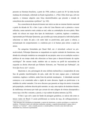 presente na literatura brasileira, a partir de 1950, embora a partir de 30 “já tinha havido
mudança de orientação, sobretudo na ficção regionalista. (...) Não é falso dizer que, sob este
aspecto, o romance adquiriu uma força desmistificadora que precede a tomada de
consciência dos economistas e políticos”. (p. 142).
Se a consciência do desenvolvimento tem início ou não no sistema literário nacional
a partir da década de 30, o fato é que a obra de Lima Barreto será a primeira a trazer
reflexões, numa narrativa mais colada ao real, sobre as contradições da nova pátria. Mais
ainda: irá colocar em xeque dois tipos de intelectuais: o patriota, ingênuo e romântico,
representado por Policarpo Quaresma, que acredita que numa perspectiva individual poderá
solucionar os males do país e do outro lado os positivistas, para quem a ciência, a
normatização do comportamento e a medicina por si só bastam para retirar a nação do
atraso.
Na categorias formuladas por Stuart Hall, em A identidade cultural na pós-
modernidade, Policarpo Quaresma se enquadraria no sujeito centrado do iluminismo, mas
dotado de coloração romântica na concepção de seu projeto, uma vez as condições sociais e
políticas de seu tempo ainda não ofereciam as bases para o desenvolvimento do sujeito
sociológico9
. Do mesmo modo, também não se encaixa no perfil do nacionalista de
esquerda ou direita observado por Roberto Schwartz, em “Nacional por Subtração”, do
livro Que horas são?: ensaios.
Quaresma é, sim, personagem de uma sinfonia melancólica e exasperadora de uma
fase de grandes transformações do país, onde não há mais espaço para o intelectual
romântico, ingênuo e solitário, ainda fruto do período monárquico. A identidade nacional
começava a ser construída sobre a égide de outro discurso, ligado ao positivismo e às
medidas de caráter saneador. Um novo discurso que passaria ao largo da atonia vivenciada
pela população, conforme descrita pelo narrador, ou seja, uma espécie de desânimo doentio,
de indiferença nirvanesca por tudo que cercam de uma calagem de tristeza desesperada a
nossa raça e tira-lhe o encanto, a poesia, o viço sedutor de plena natureza. (p.252).
O fato é que sob o pano de fundo da paisagem grandiosa, as saúvas não eram os
únicos males do Brasil. E assim proliferaram as teorias de raça, do enfraquecimento e
9
Hall distingue três concepções de identidade: o sujeito do iluminismo, o sujeito sociológico e o sujeito pós-
moderno. O primeiro trata-se de indivíduo totalmente centrado; o segundo preenchendo o espaço entre o
“interior” e o “exterior” – entre o mundo pessoal e o mundo público e terceiro como não tendo uma
identidade fixa, essencial ou permanente.
 