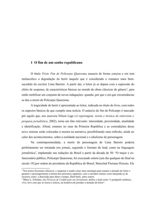 1 O fim de um sonho republicano
O título Triste Fim de Policarpo Quaresma anuncia de forma concisa e em tom
melancólico a degradação do herói naquele que é considerado o romance mais bem-
sucedido do escritor Lima Barreto. A partir daí, o leitor já se depara com a supressão do
efeito de suspense, de características básicas no enredo de obras clássicas do gênero2
, para
então mobilizar um conjunto de novas indagações: quando, por que e em que circunstâncias
se deu a morte de Policarpo Quaresma.
A tragicidade do herói é apresentada ao leitor, indicada no título do livro, com todos
os aspectos básicos de que compõe uma notícia. O anúncio do fim de Policarpo é marcado
por aquilo que, nos assevera Nilson Lage (A reportagem: teoria e técnica de entrevista e
pesquisa jornalística, 2002), torna um fato relevante: intensidade, proximidade, atualidade
e identificação. Afinal, estamos no raiar da Primeira República e as contradições desse
novo sistema serão colocadas à mostra na narrativa, possibilitando uma reflexão, ainda no
calor dos acontecimentos, sobre a realidade nacional e o idealismo do personagem.
Na contemporaneidade, a morte do personagem de Lima Barreto poderia
perfeitamente ser retratada nos jornais, seguindo o formato do lead, como na linguagem
jornalística3
, implantado nas redações do Brasil a partir da década de 50: “O major e ex-
funcionário público, Policarpo Quaresma, foi executado ontem [um dia qualquer do final no
século 19] por ordem do presidente da República do Brasil, Marechal Floriano Peixoto. Ele
2
Nos textos ficcionais clássicos, o suspense é usado como uma estratégia para manter a atenção do leitor e
garantir o prosseguimento a leitura dos próximos capítulos, com o narrador muitas vezes lançando-se de
recursos como a descrição para deter o tempo, flash-back, entre outros.
3
Mário L. Erbolato, em Técnicas de Codificação em Jornalismo, define o lead como “o parágrafo sintético,
vivo, leve com que se inicia a notícia, na tentativa de prender a atenção do leitor”.
 