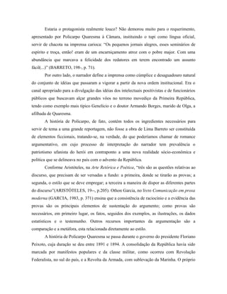 Estaria o protagonista realmente louco? Não demorou muito para o requerimento,
apresentado por Policarpo Quaresma à Câmara, instituindo o tupi como língua oficial,
servir de chacota na imprensa carioca: “Os pequenos jornais alegres, esses seminários de
espírito e troça, então! eram de um encarniçamento atroz com o pobre major. Com uma
abundância que marcava a felicidade dos redatores em terem encontrado um assunto
fácil(...)” (BARRETO, 198-, p. 71).
Por outro lado, o narrador define a imprensa como cúmplice e desaguadouro natural
do conjunto de idéias que passaram a vigorar a partir da nova ordem institucional. Era o
canal apropriado para a divulgação das idéias dos intelectuais positivistas e de funcionários
públicos que buscavam alçar grandes vôos no terreno movediço da Primeira República,
tendo como exemplo mais típico Genelício e o doutor Armando Borges, marido de Olga, a
afilhada de Quaresma.
A história de Policarpo, de fato, contém todos os ingredientes necessários para
servir de tema a uma grande reportagem, não fosse a obra de Lima Barreto ser constituída
de elementos ficcionais, tratando-se, na verdade, do que poderíamos chamar de romance
argumentativo, em cujo processo de interpretação do narrador tem prevalência o
patriotismo ufanista do herói em contraponto a uma nova realidade sócio-econômica e
política que se delineava no país com o advento da República.
Conforme Aristóteles, na Arte Retórica e Poética, “três são as questões relativas ao
discurso, que precisam de ser versadas a fundo: a primeira, donde se tirarão as provas; a
segunda, o estilo que se deve empregar; a terceira a maneira de dispor as diferentes partes
do discurso”(ARISTÓTELES, 19--, p.205). Othon Garcia, no livro Comunicação em prosa
moderna (GARCIA, 1983, p. 371) ensina que a consistência de raciocínio e a evidência das
provas são os principais elementos de sustentação do argumento; como provas são
necessários, em primeiro lugar, os fatos, seguidos dos exemplos, as ilustrações, os dados
estatísticos e o testemunho. Outros recursos importantes da argumentação são a
comparação e a metáfora, esta relacionada diretamente ao estilo.
A história de Policarpo Quaresma se passa durante o governo do presidente Floriano
Peixoto, cuja duração se deu entre 1891 e 1894. A consolidação da República havia sido
marcada por manifestos populares e da classe militar, como ocorreu com Revolução
Federalista, no sul do país, e a Revolta da Armada, com sublevação da Marinha. O próprio
 