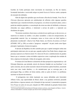 Euclides da Cunha participou deste movimento de insurreição, no Rio de Janeiro,
levantando barricadas e escrevendo artigos no jornal Gazeta de Notícias contra a proposta
de execução dos rebelados.
Além de alguns dos episódios que envolveram a Revolta da Armada, Triste Fim de
Policarpo Quaresma apresenta um caleidoscópio de reflexões sobre algumas questões
importantes que o marchar da história, do progresso, vai colocar em primeiro plano, como a
perda das tradições populares, a concentração das terras nas mãos do latifúndio, as benesses
oferecidas nos cargos públicos, o intelectual a serviço do poder e a repressão aos
dissidentes do regime.
“No terreno econômico observamos a eclosão de um espírito que se não era novo, se
mantivera no entanto na sombra e em plano secundário: a ânsia do enriquecimento, da
prosperidade material. Isto, na monarquia, nunca se tivera como um ideal legítimo e
plenamente reconhecido”, observa Caio Prado Júnior, em História Econômica do Brasil
(JÚNIOR, 1987, p. 208), ao avaliar o “progresso estupendo” do país, tendo como figura
principal e legitimada o homem de negócio.
O advento da República irá abrir caminho para que o capital estrangeiro tenha uma
participação ainda mais ativa no país que, segundo explica Caio Prado Júnior, atingira uma
presença expressiva no final do século 19 e início do 20 com o estabelecimento de grandes
bancos que se somaram a outras atividades expressivas como a exploração das estradas de
ferro, empresas de mineração e linhas de navegação, entre outras.
O romance de Lima Barreto se desenrola sob duas perspectivas argumentativas: a de
Policarpo Quaresma, que pretende, através do discurso fundado em sua brasiliana5
e em
ações concretas, dar um caráter nacional e desenvolvimentista à pátria brasileira, assumindo
neste caso uma visada idealista, e a do narrador/autor que se converge para a da
personagem Olga, ao refletir, de forma realista, sobre as ações do herói e os problemas
nacionais no decorrer da narrativa.
O protagonista tem nítida inspiração nas causas defendidas pelo historiador
Affonso Celso, cuja superioridade do Brasil, desde a sua grandeza territorial, passando
pelas belezas e riquezas naturais, até a formação do tipo nacional, é enumerada no pequeno
livro Porque me ufano do meu país, lançado em 1900 e dedicado às gerações futuras (mais
5
Os livros que fazem parte da brasiliana de Policarpo incluem escritores, como Gregório de Matos e José de
Alencar, historiadores e cronistas europeus que descreveram a paisagem brasileira.
 