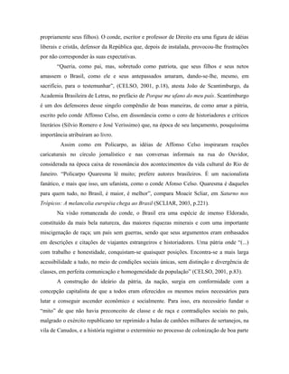 propriamente seus filhos). O conde, escritor e professor de Direito era uma figura de idéias
liberais e cristãs, defensor da República que, depois de instalada, provocou-lhe frustrações
por não corresponder às suas expectativas.
“Queria, como pai, mas, sobretudo como patriota, que seus filhos e seus netos
amassem o Brasil, como ele e seus antepassados amaram, dando-se-lhe, mesmo, em
sacrifício, para o testemunhar”, (CELSO, 2001, p.18), atesta João de Scantimburgo, da
Academia Brasileira de Letras, no prefácio de Porque me ufano do meu país. Scantimburgo
é um dos defensores desse singelo compêndio de boas maneiras, de como amar a pátria,
escrito pelo conde Affonso Celso, em dissonância como o coro de historiadores e críticos
literários (Silvio Romero e José Veríssimo) que, na época de seu lançamento, pouquíssima
importância atribuíram ao livro.
Assim como em Policarpo, as idéias de Affonso Celso inspiraram reações
caricaturais no círculo jornalístico e nas conversas informais na rua do Ouvidor,
considerada na época caixa de ressonância dos acontecimentos da vida cultural do Rio de
Janeiro. “Policarpo Quaresma lê muito; prefere autores brasileiros. É um nacionalista
fanático, e mais que isso, um ufanista, como o conde Afonso Celso. Quaresma é daqueles
para quem tudo, no Brasil, é maior, é melhor”, compara Moacir Scliar, em Saturno nos
Trópicos: A melancolia européia chega ao Brasil (SCLIAR, 2003, p.221).
Na visão romanceada do conde, o Brasil era uma espécie de imenso Eldorado,
constituído da mais bela natureza, das maiores riquezas minerais e com uma importante
miscigenação de raça; um país sem guerras, sendo que seus argumentos eram embasados
em descrições e citações de viajantes estrangeiros e historiadores. Uma pátria onde “(...)
com trabalho e honestidade, conquistam-se quaisquer posições. Encontra-se a mais larga
acessibilidade a tudo, no meio de condições sociais únicas, sem distinção e divergência de
classes, em perfeita comunicação e homogeneidade da população” (CELSO, 2001, p.83).
A construção do ideário da pátria, da nação, surgia em conformidade com a
concepção capitalista de que a todos eram oferecidos os mesmos meios necessários para
lutar e conseguir ascender econômico e socialmente. Para isso, era necessário fundar o
“mito” de que não havia preconceito de classe e de raça e contradições sociais no país,
malgrado o exército republicano ter reprimido a balas de canhões milhares de sertanejos, na
vila de Canudos, e a história registrar o extermínio no processo de colonização de boa parte
 