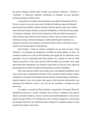 das nações indígenas, embora sendo os índios seres humanos “bondosos”, “sociáveis” e
“confiantes” e oferecerem respeitosa contribuição na formação do povo brasileiro,
conforme proclamava Affonso Celso.
A experiência de Canudos seria retratada dois anos depois do lançamento do livro
Porque me ufano do meu país, pelo escritor Euclides da Cunha que, apesar da formação
positivista da Escola Militar, na Praia Vermelha, no Rio de Janeiro, expôs como nenhum
outro intelectual, naquele momento, as mazelas da República e a linha divisória que separa
a civilização e a barbárie. Em Os Sertões (lançado em 1902, pela Editora Laermmert), o
autor revela-nos que o Brasil era muito mais que o litoral e que nos recantos da pátria se
fortificara uma raça, mistura de portugueses e índios (denominada de mamelucos ou
curibocas) e que para esses sertanejos a salvação de todos os males e sofrimentos na terra
fundava-se no mito português do sebastianismo.
Para Euclides, a figura de Antonio Conselheiro era um misto de Jesus e Dom
Sebastião, o rei português que desapareceu na batalha de Alcácer Quibir, na África. Os
sertanejos acreditavam na volta de Dom Sebastião como aquele que os conduziriam à terra
prometida e este era representado pelo líder religioso. Se a questão era mais de fundo
religioso que político, o fato é que o governo federal acreditava que Canudos estava sendo
patrocinado pelos monarquistas, um argumento equivocado na visão do escritor, apesar do
posicionamento de Antônio Conselheiro declaradamente contrário à República.
Mas o que interessa ressaltar neste estudo é que a consolidação da República, assim
como ocorreu após a independência do Brasil (1922), concebia um ideal de pátria, também
voltado para a construção da identidade nacional unificada, alterando apenas a tonalidade: o
espírito romântico, com o novo regime, cede espaço à visão tecnicista, normatizadora, cuja
explicação dos fenômenos sociais se dá à luz das leis científicas, a exemplo das teses
positivistas.
Ao explicar a invenção do Brasil moderno, o pesquisador e historiador Micael H.
Herschmnan atesta que o espírito romântico (dos escritores e bacharéis) que grassava
durante o período do Império, evocava a natureza como pedra fundamental e como mito de
origem da nação (1994, p. 54). Exemplo disso são os romances indigenistas e de descrição
das paisagens brasileiras que contribuíram para configurar no imaginário popular a noção
de pátria bela, pujante e promissora.
 
