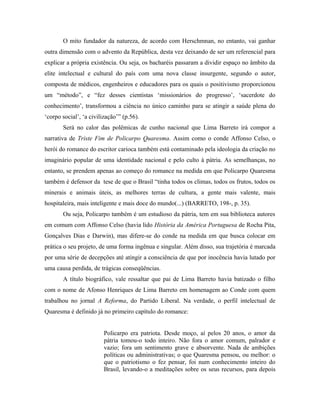 O mito fundador da natureza, de acordo com Herschmnan, no entanto, vai ganhar
outra dimensão com o advento da República, desta vez deixando de ser um referencial para
explicar a própria existência. Ou seja, os bacharéis passaram a dividir espaço no âmbito da
elite intelectual e cultural do país com uma nova classe insurgente, segundo o autor,
composta de médicos, engenheiros e educadores para os quais o positivismo proporcionou
um “método”, e “fez desses cientistas ‘missionários do progresso’, ‘sacerdote do
conhecimento’, transformou a ciência no único caminho para se atingir a saúde plena do
‘corpo social’, ‘a civilização’” (p.56).
Será no calor das polêmicas de cunho nacional que Lima Barreto irá compor a
narrativa de Triste Fim de Policarpo Quaresma. Assim como o conde Affonso Celso, o
herói do romance do escritor carioca também está contaminado pela ideologia da criação no
imaginário popular de uma identidade nacional e pelo culto à pátria. As semelhanças, no
entanto, se prendem apenas ao começo do romance na medida em que Policarpo Quaresma
também é defensor da tese de que o Brasil “tinha todos os climas, todos os frutos, todos os
minerais e animais úteis, as melhores terras de cultura, a gente mais valente, mais
hospitaleira, mais inteligente e mais doce do mundo(...) (BARRETO, 198-, p. 35).
Ou seja, Policarpo também é um estudioso da pátria, tem em sua biblioteca autores
em comum com Affonso Celso (havia lido História da América Portuguesa de Rocha Pita,
Gonçalves Dias e Darwin), mas difere-se do conde na medida em que busca colocar em
prática o seu projeto, de uma forma ingênua e singular. Além disso, sua trajetória é marcada
por uma série de decepções até atingir a consciência de que por inocência havia lutado por
uma causa perdida, de trágicas conseqüências.
A título biográfico, vale ressaltar que pai de Lima Barreto havia batizado o filho
com o nome de Afonso Henriques de Lima Barreto em homenagem ao Conde com quem
trabalhou no jornal A Reforma, do Partido Liberal. Na verdade, o perfil intelectual de
Quaresma é definido já no primeiro capítulo do romance:
Policarpo era patriota. Desde moço, aí pelos 20 anos, o amor da
pátria tomou-o todo inteiro. Não fora o amor comum, palrador e
vazio; fora um sentimento grave e absorvente. Nada de ambições
políticas ou administrativas; o que Quaresma pensou, ou melhor: o
que o patriotismo o fez pensar, foi num conhecimento inteiro do
Brasil, levando-o a meditações sobre os seus recursos, para depois
 