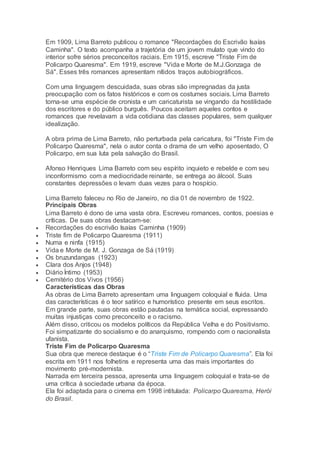 Em 1909, Lima Barreto publicou o romance "Recordações do Escrivão Isaías
Caminha". O texto acompanha a trajetória de um jovem mulato que vindo do
interior sofre sérios preconceitos raciais. Em 1915, escreve "Triste Fim de
Policarpo Quaresma". Em 1919, escreve "Vida e Morte de M.J.Gonzaga de
Sá". Esses três romances apresentam nítidos traços autobiográficos.
Com uma linguagem descuidada, suas obras são impregnadas da justa
preocupação com os fatos históricos e com os costumes sociais. Lima Barreto
torna-se uma espécie de cronista e um caricaturista se vingando da hostilidade
dos escritores e do público burguês. Poucos aceitam aqueles contos e
romances que revelavam a vida cotidiana das classes populares, sem qualquer
idealização.
A obra prima de Lima Barreto, não perturbada pela caricatura, foi "Triste Fim de
Policarpo Quaresma", nela o autor conta o drama de um velho aposentado, O
Policarpo, em sua luta pela salvação do Brasil.
Afonso Henriques Lima Barreto com seu espírito inquieto e rebelde e com seu
inconformismo com a mediocridade reinante, se entrega ao álcool. Suas
constantes depressões o levam duas vezes para o hospício.
Lima Barreto faleceu no Rio de Janeiro, no dia 01 de novembro de 1922.
Principais Obras
Lima Barreto é dono de uma vasta obra. Escreveu romances, contos, poesias e
críticas. De suas obras destacam-se:
 Recordações do escrivão Isaías Caminha (1909)
 Triste fim de Policarpo Quaresma (1911)
 Numa e ninfa (1915)
 Vida e Morte de M. J. Gonzaga de Sá (1919)
 Os bruzundangas (1923)
 Clara dos Anjos (1948)
 Diário Íntimo (1953)
 Cemitério dos Vivos (1956)
Características das Obras
As obras de Lima Barreto apresentam uma linguagem coloquial e fluida. Uma
das características é o teor satírico e humorístico presente em seus escritos.
Em grande parte, suas obras estão pautadas na temática social, expressando
muitas injustiças como preconceito e o racismo.
Além disso, criticou os modelos políticos da República Velha e do Positivismo.
Foi simpatizante do socialismo e do anarquismo, rompendo com o nacionalista
ufanista.
Triste Fim de Policarpo Quaresma
Sua obra que merece destaque é o “Triste Fim de Policarpo Quaresma”. Ela foi
escrita em 1911 nos folhetins e representa uma das mais importantes do
movimento pré-modernista.
Narrada em terceira pessoa, apresenta uma linguagem coloquial e trata-se de
uma crítica à sociedade urbana da época.
Ela foi adaptada para o cinema em 1998 intitulada: Policarpo Quaresma, Herói
do Brasil.
 