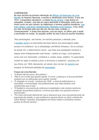 CURIOSIDADE:
No topo da ficha da primeira internação de Affonso de Henriques de Lima
Barreto no Hospício Nacional, o escritor é identificado como branco. O ano era
1914, o diagnóstico alcoolismo, a cidade Rio de Janeiro. Logo abaixo do
cabeçalho, contudo, uma foto em sépia desmente a informação sobre sua cor.
Assim como um sem número de intelectuais e homens públicos brasileiros, que
eram negros, mas foram repetidamente retratados como brancos, Lima, ainda
em vida, foi tomado pelo que não era. No seu caso, contudo, o
“branqueamento” é ainda mais absurdo, pois ser negro, no último país a abolir
a escravidão no mundo, foi questão central da vida e obra do escritor brasileiro.
“Nos personagens, nas tramas, em escritos pessoais, a atenção para
a questão racial e as descrições dos tipos físicos dos personagens estão
sempre em evidência”, diz a antropóloga Lilia Moritz Schwarcz. Se no começo
do século XX, o determinismo racial – que dizia que populações mestiças e
negras eram biologicamente mais fracas – estava em voga, Lima aparecia
como uma voz dissonante, combativa e, muitas vezes, solitária. “A capacidade
mental do negro é medida a priori, a do branco a posteriori”, escreveu em
seu Diário, em 1904, oferecendo um retrato claro do teor de racismo que
vicejava no Brasil pós abolição da escravatura.
Frases de Lima Barreto
 “O Brasil não tem povo, tem público.”
 “Não é só a morte que iguala a gente. O crime, a doença e a loucura também
acabam com as diferenças que a gente inventa.”
 “E chegada no mundo - escrevia em 1948 - a hora de reformarmos a
sociedade, a humanidade, não politicamente, que nada adianta; mas
socialmente, que é tudo.”
 “O football é uma escola de violência e brutalidade e não merece nenhuma
proteção dos poderes públicos, a menos que estes nos queiram ensinar o
assassinato.”
 “Por esse intrincado labirinto de ruas e bibocas é que vive uma grande parte da
população da cidade, a cuja existência o governo fecha os olhos, embora lhe
cobre atrozes impostos, empregados em obras inúteis e suntuárias noutros
pontos do Rio de Janeiro.”
 