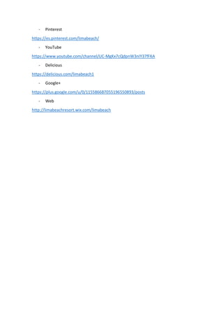 - Pinterest
https://es.pinterest.com/limabeach/
- YouTube
https://www.youtube.com/channel/UC-MgKx7cQdpnW3nIY37fFKA
- Delicious
https://delicious.com/limabeach1
- Google+
https://plus.google.com/u/0/115586687055196550893/posts
- Web
http://limabeachresort.wix.com/limabeach
 