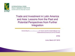 Trade and Investment in Latin America
 and Asia: Lessons from the Past and
  Potential Perspectives from Further
              Integration

    Antoine Bouet (a.bouet@cgiar.org) & David Laborde (d.laborde@cgiar.org)
                                Valdete Berisha-Krasniqi & Carmen Estrades


                                                                    IFPRI

                                                Lima, March 23rd 2010
 