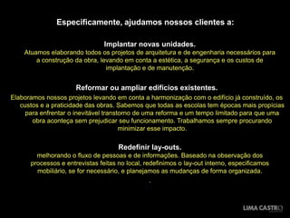 Especificamente, ajudamos nossos clientes a:

                                Implantar novas unidades.
    Atuamos elaborando todos os projetos de arquitetura e de engenharia necessários para
        a construção da obra, levando em conta a estética, a segurança e os custos de
                                implantação e de manutenção.

                                          .
                      Reformar ou ampliar edifícios existentes.
Elaboramos nossos projetos levando em conta a harmonização com o edifício já construído, os
   custos e a praticidade das obras. Sabemos que todas as escolas tem épocas mais propícias
     para enfrentar o inevitável transtorno de uma reforma e um tempo limitado para que uma
       obra aconteça sem prejudicar seu funcionamento. Trabalhamos sempre procurando
                                       minimizar esse impacto.

                                     Redefinir lay-outs.
        melhorando o fluxo de pessoas e de informações. Baseado na observação dos
      processos e entrevistas feitas no local, redefinimos o lay-out interno, especificamos
        mobiliário, se for necessário, e planejamos as mudanças de forma organizada.
                                                 .
 