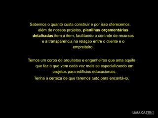 Sabemos o quanto custa construir e por isso oferecemos,
     além de nossos projetos, planilhas orçamentárias
  detalhadas item a item, facilitando o controle de recursos
       e a transparência na relação entre o cliente e o
                        empreiteiro.


Temos um corpo de arquitetos e engenheiros que ama aquilo
   que faz e que vem cada vez mais se especializando em
             projetos para edifícios educacionais.
   Tenha a certeza de que faremos tudo para encantá-lo.
 