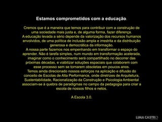 Estamos comprometidos com a educação.
 Cremos que é a maneira que temos para contribuir com a construção de
     uma sociedade mais justa e, de alguma forma, fazer diferença.
A educação levada a sério depende da valorização dos recursos humanos
envolvidos, de uma política de inclusão ampla e irrestrita e da distribuição
                 generosa e democrática da informação.
  A nossa parte fazemos nos empenhando em transformar o espaço do
aprender. Não é tarefa simples, num mundo em transformação acelerada,
   imaginar como o conhecimento será compartilhado no decorrer das
  próximas décadas, e viabilizar soluções espaciais que colaborem com
       esse processo sem se tornarem obsoletas em poucos anos.
   Temos ainda direcionado nossos esforços na aplicação e difusão do
 conceito de Escolas de Alta Performance, onde diretrizes de Arquitetura,
 Sustentabilidade, Racionalização da Construção e Psicologia Ambiental
associam-se à quebra de paradigmas no campo da pedagogia para criar a
                     escola de nossos filhos e netos.

                               A Escola 3.0.
 