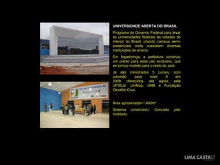 UNIVERSIDADE ABERTA DO BRASIL
Programa do Governo Federal para levar
as universidades federais às cidades do
interior do Brasil, criando campus semi-
presenciais onde coexistem diversas
instituições de ensino.
Em Itapetininga, a prefeitura construiu
um prédio para esse uso exclusivo, que
se tornou modelo para o resto do país.
Já são ministrados 5 cursos, com
previsão    para  mais    9   em
2009, oferecidos, até agora, pela
UFSCar, Unifesp, UNB e Fundação
Osvaldo Cruz.


Área aproximada=1.400m²
Sistema construtivo:    Concreto    pré-
moldado.
 