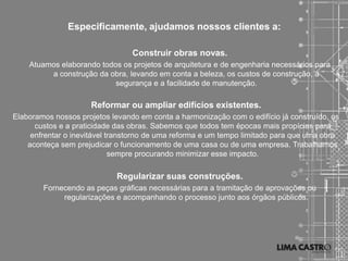 Especificamente, ajudamos nossos clientes a:

                                 Construir obras novas.
    Atuamos elaborando todos os projetos de arquitetura e de engenharia necessários para
         a construção da obra, levando em conta a beleza, os custos de construção, a
                           segurança e a facilidade de manutenção.

                     Reformar ou ampliar edifícios existentes.
Elaboramos nossos projetos levando em conta a harmonização com o edifício já construído, os
      custos e a praticidade das obras. Sabemos que todos tem épocas mais propícias para
     enfrentar o inevitável transtorno de uma reforma e um tempo limitado para que uma obra
    aconteça sem prejudicar o funcionamento de uma casa ou de uma empresa. Trabalhamos
                             sempre procurando minimizar esse impacto.

                             Regularizar suas construções.
        Fornecendo as peças gráficas necessárias para a tramitação de aprovações ou
             regularizações e acompanhando o processo junto aos órgãos públicos.
 