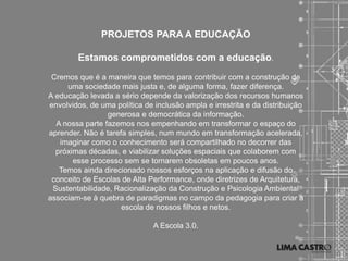 PROJETOS PARA A EDUCAÇÃO

        Estamos comprometidos com a educação.
 Cremos que é a maneira que temos para contribuir com a construção de
     uma sociedade mais justa e, de alguma forma, fazer diferença.
A educação levada a sério depende da valorização dos recursos humanos
envolvidos, de uma política de inclusão ampla e irrestrita e da distribuição
                 generosa e democrática da informação.
  A nossa parte fazemos nos empenhando em transformar o espaço do
aprender. Não é tarefa simples, num mundo em transformação acelerada,
   imaginar como o conhecimento será compartilhado no decorrer das
  próximas décadas, e viabilizar soluções espaciais que colaborem com
       esse processo sem se tornarem obsoletas em poucos anos.
   Temos ainda direcionado nossos esforços na aplicação e difusão do
 conceito de Escolas de Alta Performance, onde diretrizes de Arquitetura,
 Sustentabilidade, Racionalização da Construção e Psicologia Ambiental
associam-se à quebra de paradigmas no campo da pedagogia para criar a
                     escola de nossos filhos e netos.

                               A Escola 3.0.
 