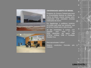 UNIVERSIDADE ABERTA DO BRASIL
Programa do Governo Federal para levar
as universidades federais às cidades do
interior do Brasil, criando campus semi-
presenciais onde coexistem diversas
instituições de ensino.
Em Itapetininga, a prefeitura construiu
um prédio para esse uso exclusivo, que
se tornou modelo para o resto do país.
Já são ministrados 5 cursos, com
previsão    para  mais    9   em
2009, oferecidos, até agora, pela
UFSCar, Unifesp, UNB e Fundação
Osvaldo Cruz.


Área aproximada=1.400m²
Sistema construtivo:    Concreto    pré-
moldado.
 