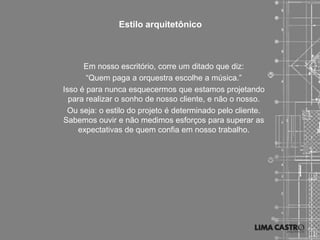 Estilo arquitetônico



      Em nosso escritório, corre um ditado que diz:
       “Quem paga a orquestra escolhe a música.”
Isso é para nunca esquecermos que estamos projetando
  para realizar o sonho de nosso cliente, e não o nosso.
 Ou seja: o estilo do projeto é determinado pelo cliente.
Sabemos ouvir e não medimos esforços para superar as
     expectativas de quem confia em nosso trabalho.
 