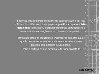 Sabemos qual é o exato investimento para construir e por isso
oferecemos, além de nossos projetos, planilhas orçamentárias
 detalhadas item a item, facilitando o controle de recursos e a
    transparência na relação entre o cliente e o empreiteiro.

 Temos um corpo de arquitetos e engenheiros que ama aquilo
   que faz e que vem cada vez mais se especializando em
             projetos para edifícios educacionais.
     Tenha a certeza de que faremos tudo para encantá-lo.
 