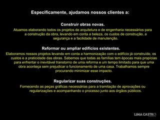 Especificamente, ajudamos nossos clientes a: Construir obras novas. Atuamos elaborando todos os projetos de arquitetura e de engenharia necessários para a construção da obra, levando em conta a beleza, os custos de construção, a segurança e a facilidade de manutenção. Reformar ou ampliar edifícios existentes. Elaboramos nossos projetos levando em conta a harmonização com o edifício já construído, os custos e a praticidade das obras. Sabemos que todas as famílias tem épocas mais propícias para enfrentar o inevitável transtorno de uma reforma e um tempo limitado para que uma obra aconteça sem prejudicar o funcionamento de uma casa. Trabalhamos sempre procurando minimizar esse impacto. Regularizar suas construções. Fornecendo as peças gráficas necessárias para a tramitação de aprovações ou regularizações e acompanhando o processo junto aos órgãos públicos. 