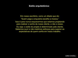 Estilo arquitetônico Em nosso escritório, corre um ditado que diz: “ Quem paga a orquestra escolhe a música.” Isso é para nunca esquecermos que estamos projetando para realizar o sonho de nosso cliente, e não o nosso. Ou seja: o estilo do projeto é determinado pelo cliente. Sabemos ouvir e não medimos esforços para superar as expectativas de quem confia em nosso trabalho. 