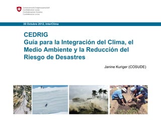 30 Octubre 2012, InterClima
CEDRIG
Guía para la Integración del Clima, el
Medio Ambiente y la Reducción del
Riesgo de Desastres
Janine Kuriger (COSUDE)
 