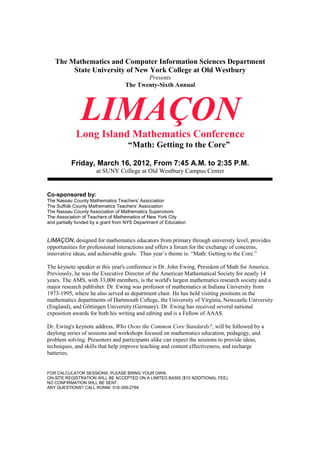 The Mathematics and Computer Information Sciences Department
        State University of New York College at Old Westbury
                                           Presents
                                    The Twenty-Sixth Annual




               LIMAÇON
             Long Island Mathematics Conference
                                     “Math: Getting to the Core”

           Friday, March 16, 2012, From 7:45 A.M. to 2:35 P.M.
                      at SUNY College at Old Westbury Campus Center


Co-sponsored by:
The Nassau County Mathematics Teachers’ Association
The Suffolk County Mathematics Teachers’ Association
The Nassau County Association of Mathematics Supervisors
The Association of Teachers of Mathematics of New York City
and partially funded by a grant from NYS Department of Education


LIMAÇON, designed for mathematics educators from primary through university level, provides
opportunities for professional interactions and offers a forum for the exchange of concerns,
innovative ideas, and achievable goals. Thus year’s theme is: “Math: Getting to the Core.”

The keynote speaker at this year's conference is Dr. John Ewing, President of Math for America.
Previously, he was the Executive Director of the American Mathematical Society for nearly 14
years. The AMS, with 33,000 members, is the world's largest mathematics research society and a
major research publisher. Dr. Ewing was professor of mathematics at Indiana University from
1973-1995, where he also served as department chair. He has held visiting positions in the
mathematics departments of Dartmouth College, the University of Virginia, Newcastle University
(England), and Göttingen University (Germany). Dr. Ewing has received several national
exposition awards for both his writing and editing and is a Fellow of AAAS.

Dr. Ewing's keynote address, Who Owns the Common Core Standards?, will be followed by a
daylong series of sessions and workshops focused on mathematics education, pedagogy, and
problem solving. Presenters and participants alike can expect the sessions to provide ideas,
techniques, and skills that help improve teaching and content effectiveness, and recharge
batteries.


FOR CALCULATOR SESSIONS, PLEASE BRING YOUR OWN.
ON-SITE REGISTRATION WILL BE ACCEPTED ON A LIMITED BASIS ($10 ADDITIONAL FEE).
NO CONFIRMATION WILL BE SENT.
ANY QUESTIONS? CALL RONNI: 516-359-2794
 
