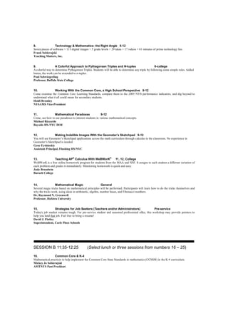 8.                Technology & Mathematics: the Right Angle 6-12
Seven pieces of software + 113 digital images + 5 grade levels + 29 ideas + 17 videos = 61 minutes of prime technology fun.
Frank Sobierajski
Teaching Matters, Inc.


9.                A Colorful Approach to Pythagorean Triples and N-tuples                             6-college
A colorful way to determine Pythagorean Triples. Students will be able to determine any triple by following some simple rules. Added
bonus, the work can be extended to n-tuples.
Paul Schwiegerling
Professor, Buffalo State College


10.              Working With the Common Core, a High School Perspective 9-12
Come examine the Common Core Learning Standards, compare them to the 2005 NYS performance indicators, and dig beyond to
understand what it all could mean for secondary students.
Heidi Bromley
NYSAMS Vice-President


11.             Mathematical Paradoxes                  9-12
Come, see how to use paradoxes to interest students in various mathematical concepts.
Michael Riccardo
Bayside HS-NYC DOE


12.              Making Indelible Images With the Geometer’s Sketchpad 9-12
You will see Geometer’s Sketchpad applications across the math curriculum through calculus in the classroom. No experience in
Geometer’s Sketchpad is needed.
Gene Eyshinskiy
Assistant Principal, Flushing HS/NYC


13.             Teaching AP® Calculus With WeBWorK® 11, 12, College
WeBWorK is a free online homework program for students from the MAA and NSF. It assigns to each student a different variation of
each problem and grades it immediately. Monitoring homework is quick and easy.
Judy Broadwin
Baruch College


14.               Mathematical Magic                      General
Several magic tricks based on mathematical principles will be performed. Participants will learn how to do the tricks themselves and
why the tricks work, using ideas in arithmetic, algebra, number bases, and Fibonacci numbers.
Dr. Raymond N. Greenwell
Professor, Hofstra University


15.               Strategies for Job Seekers (Teachers and/or Administrators)                    Pre-service
Today's job market remains tough. For pre-service student and seasoned professional alike, this workshop may provide pointers to
help you land that job. Feel free to bring a resume!
David J. Flatley
Superintendent, Carle Place Schools




_______________________________________________________________________

SESSION B 11:35-12:25                       (Select lunch or three sessions from numbers 16 – 25)

16.             Common Core & K-4
Mathematical practices to help implement the Common Core State Standards in mathematics (CCSSM) in the K-4 curriculum.
Mickey Jo Sobierajski
AMTNYS Past President
 