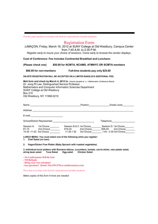 Print this page and place in envelope with check for registration fee (includes luncheon).


                                                 Registration Form
 LIMAÇON, Friday, March 16, 2012 at SUNY College at Old Westbury, Campus Center
                           from 7:45 A.M. to 2:35 P.M.
     Register early to insure your choice of sessions. Come early to browse the vendor displays.

Cost of Conference: Fee includes Continental Breakfast and Luncheon.

(Please check one)                  $50.00 for NCMTA, NCAMS, ATMNYC OR SCMTA members

     $60.00 for non-members                            Full-time students pay only $25.00

ON-SITE REGISTRATION WILL BE ACCEPTED ON A LIMITED BASIS ($10 ADDITIONAL FEE)

Mail form and check by March 4, 2012 to: (checks payable to: L.I. Mathematics Conference Board)
Dr. Jong Pil Lee, Distinguished Service Professor
Mathematics and Computer Information Sciences Department
SUNY College at Old Westbury
Box 210
Old Westbury, NY 11568-0210


Name _______________________________________Position________________Grade Level_________

Address ______________________________________________________________________________

E-mail:_________________________

School/District Represented ________________________________                                 Telephone__________________

Session A:   1st Choice _______                  Session B & C 1st Choice________ Session D: 1st Choice_______
#1-15        2nd Choice _______                  #16-34        2nd Choice_______ #36-49       2nd Choice_______
10:30 -11:20 3rd Choice ________                  11:35-1:30   3rd Choice________ 1:45 - 2:35 3rd Choice_______

LUNCH MENU: You must select one of the following when you register:
1. Chef Salad (no ham)

2.    Vegan/Gluten Free Platter (Baby Spinach with roasted vegetables)

3. Individual lunch platters with Romaine lettuce, cucumbers, tomato, carrot sticks, new potato salad,
string bean salad      Tuna Salad     Egg salad      Chicken Salad

- No Confirmation Will Be Sent
- NO Refunds
- Bring your own calculator
-Any questions? Ronni: 516-359-2794 or mathronni@cs.com

Place form in envelope with check for registration fee (includes luncheon).

Make copies of this form if more are needed.
 