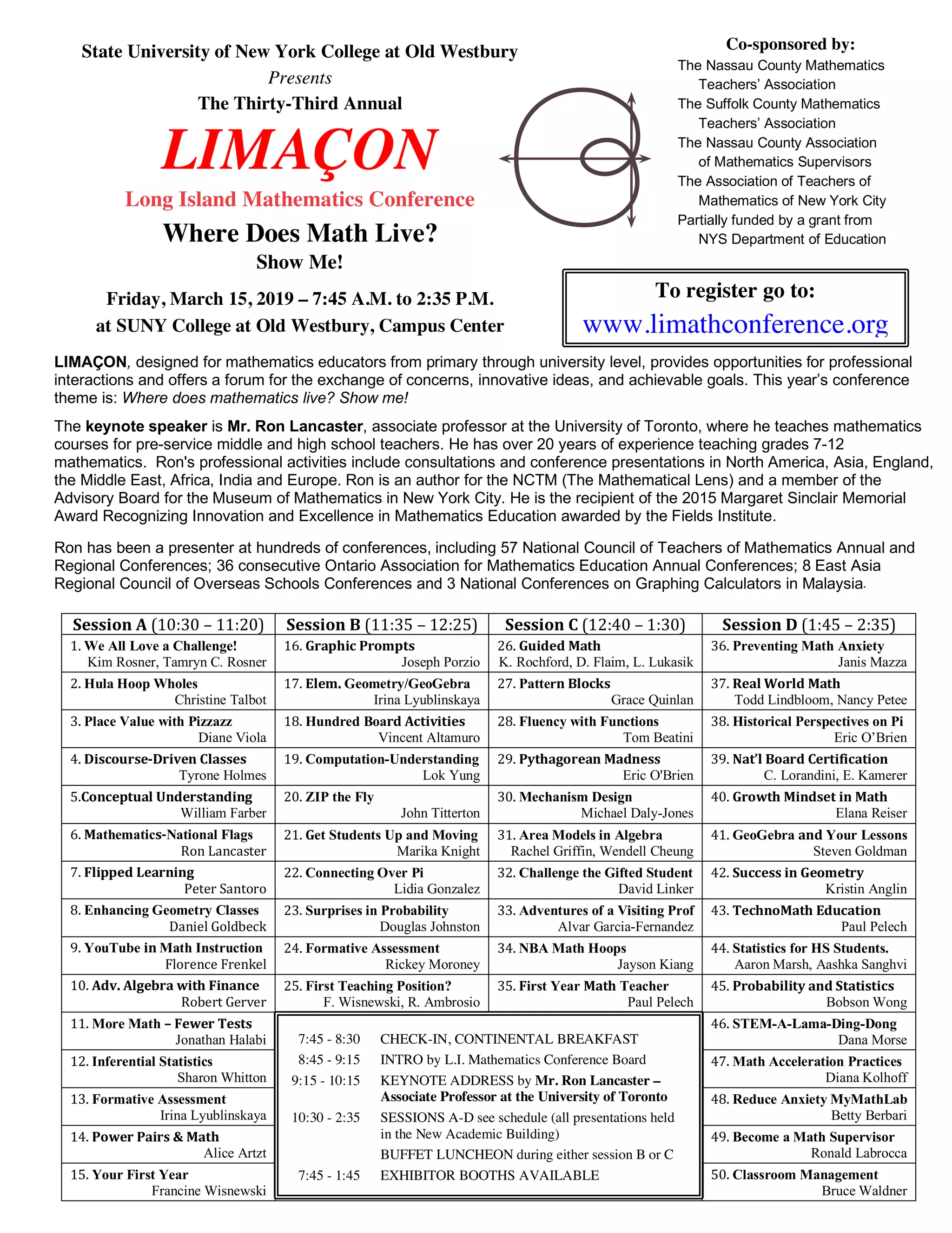 State University of New York College at Old Westbury
Presents
The Thirty-Third Annual
LIMAÇON
Long Island Mathematics Conference
Where Does Math Live?
Show Me!
Friday, March 15, 2019 – 7:45 A.M. to 2:35 P.M.
at SUNY College at Old Westbury, Campus Center
Co-sponsored by:
The Nassau County Mathematics
Teachers’ Association
The Suffolk County Mathematics
Teachers’ Association
The Nassau County Association
of Mathematics Supervisors
The Association of Teachers of
Mathematics of New York City
Partially funded by a grant from
NYS Department of Education
To register go to:
www.limathconference.org
Session	A	(10:30	–	11:20)	 Session	B	(11:35	–	12:25)	 Session	C	(12:40	–	1:30)	 Session	D	(1:45	–	2:35)	
1.	We All Love a Challenge!
Kim Rosner, Tamryn C. Rosner	
16.	Graphic	Prompts	
Joseph Porzio	
26.	Guided	Math	
K. Rochford, D. Flaim, L. Lukasik	
36.	Preventing Math Anxiety	
Janis Mazza	
2.	Hula Hoop Wholes	
Christine Talbot	
17.	Elem. Geometry/GeoGebra	
Irina Lyublinskaya	
27.	Pattern	Blocks	
Grace Quinlan	
37.	Real	World	Math		
Todd Lindbloom, Nancy Petee	
3.	Place Value with Pizzazz	
Diane Viola	
18.	Hundred Board	Activities	
Vincent Altamuro	
28.	Fluency with Functions	
Tom Beatini	
38.	Historical Perspectives on Pi	
Eric O’Brien	
4.	Discourse-Driven	Classes	
Tyrone Holmes	
19.	Computation-Understanding	
Lok Yung	
29.	Pythagorean	Madness	
Eric O'Brien	
39.	Nat’l	Board	Certification	
C. Lorandini, E. Kamerer	
5.Conceptual	Understanding	
William Farber	
20.	ZIP the Fly	
John Titterton	
30.	Mechanism Design	
Michael Daly-Jones	
40.	Growth	Mindset	in	Math	
Elana Reiser	
6.	Mathematics-National Flags	
	 Ron	Lancaster	
21.	Get Students Up and Moving	
Marika Knight	
31.	Area Models in Algebra	
Rachel Griffin, Wendell Cheung	
41.	GeoGebra and Your Lessons	
Steven Goldman	
7.	Flipped	Learning	
	 Peter	Santoro	
22.	Connecting Over Pi	
Lidia Gonzalez	
32.	Challenge the Gifted Student	
David Linker	
42.	Success	in	Geometry	
Kristin Anglin	
8.	Enhancing Geometry Classes	
	 Daniel	Goldbeck	
23.	Surprises in Probability	
Douglas Johnston	
33.	Adventures of a Visiting Prof	
Alvar Garcia-Fernandez	
43.	TechnoMath	Education	
Paul Pelech	
9.	YouTube in	Math Instruction	
	 Florence	Frenkel	
24.	Formative Assessment	
Rickey Moroney	
34.	NBA Math Hoops	
Jayson Kiang	
44.	Statistics for HS Students.	
Aaron Marsh, Aashka Sanghvi	
10.	Adv.	Algebra	with	Finance	
	 Robert	Gerver	
25.	First Teaching Position?	
F. Wisnewski, R. Ambrosio	
35.	First Year Math Teacher	
Paul Pelech	
45.	Probability	and	Statistics	
Bobson Wong	
11.	More Math –	Fewer	Tests	
Jonathan Halabi	
	
46.	STEM-A-Lama-Ding-Dong	
Dana Morse	
12.	Inferential Statistics	
Sharon Whitton	
47.	Math Acceleration Practices	
Diana Kolhoff	
13.	Formative Assessment	
Irina Lyublinskaya	
48.	Reduce Anxiety MyMathLab	
Betty Berbari	
14.	Power	Pairs	&	Math	
Alice Artzt	
49.	Become a Math Supervisor
Ronald Labrocca	
15.	Your First Year
Francine Wisnewski	
50.	Classroom Management	
Bruce Waldner	
7:45 - 8:30 CHECK-IN, CONTINENTAL BREAKFAST
8:45 - 9:15 INTRO by L.I. Mathematics Conference Board
9:15 - 10:15 KEYNOTE ADDRESS by Mr. Ron Lancaster –
Associate Professor at the University of Toronto
10:30 - 2:35 SESSIONS A-D see schedule (all presentations held
in the New Academic Building)
BUFFET LUNCHEON during either session B or C
7:45 - 1:45 EXHIBITOR BOOTHS AVAILABLE
LIMAÇON, designed for mathematics educators from primary through university level, provides opportunities for professional
interactions and offers a forum for the exchange of concerns, innovative ideas, and achievable goals. This year’s conference
theme is: Where does mathematics live? Show me!
The keynote speaker is Mr. Ron Lancaster, associate professor at the University of Toronto, where he teaches mathematics
courses for pre-service middle and high school teachers. He has over 20 years of experience teaching grades 7-12
mathematics. Ron's professional activities include consultations and conference presentations in North America, Asia, England,
the Middle East, Africa, India and Europe. Ron is an author for the NCTM (The Mathematical Lens) and a member of the
Advisory Board for the Museum of Mathematics in New York City. He is the recipient of the 2015 Margaret Sinclair Memorial
Award Recognizing Innovation and Excellence in Mathematics Education awarded by the Fields Institute.
Ron has been a presenter at hundreds of conferences, including 57 National Council of Teachers of Mathematics Annual and
Regional Conferences; 36 consecutive Ontario Association for Mathematics Education Annual Conferences; 8 East Asia
Regional Council of Overseas Schools Conferences and 3 National Conferences on Graphing Calculators in Malaysia.
 