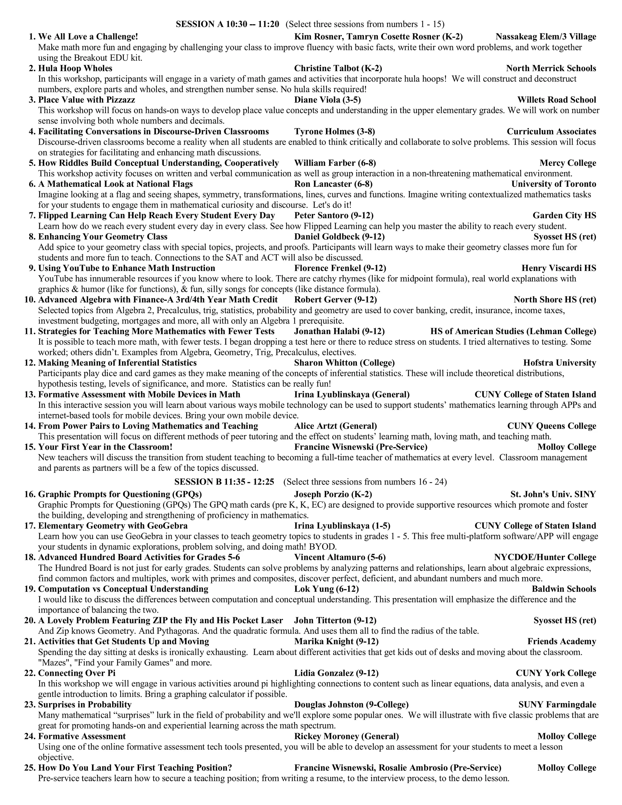 SESSION A 10:30 -- 11:20 (Select three sessions from numbers 1 - 15)
1. We All Love a Challenge! Kim Rosner, Tamryn Cosette Rosner (K-2) Nassakeag Elem/3 Village
Make math more fun and engaging by challenging your class to improve fluency with basic facts, write their own word problems, and work together
using the Breakout EDU kit.
2. Hula Hoop Wholes Christine Talbot (K-2) North Merrick Schools
In this workshop, participants will engage in a variety of math games and activities that incorporate hula hoops! We will construct and deconstruct
numbers, explore parts and wholes, and strengthen number sense. No hula skills required!
3. Place Value with Pizzazz Diane Viola (3-5) Willets Road School
This workshop will focus on hands-on ways to develop place value concepts and understanding in the upper elementary grades. We will work on number
sense involving both whole numbers and decimals.
4. Facilitating Conversations in Discourse-Driven Classrooms Tyrone Holmes (3-8) Curriculum Associates
Discourse-driven classrooms become a reality when all students are enabled to think critically and collaborate to solve problems. This session will focus
on strategies for facilitating and enhancing math discussions.
5. How Riddles Build Conceptual Understanding, Cooperatively William Farber (6-8) Mercy College
This workshop activity focuses on written and verbal communication as well as group interaction in a non-threatening mathematical environment.
6. A Mathematical Look at National Flags Ron Lancaster (6-8) University of Toronto
Imagine looking at a flag and seeing shapes, symmetry, transformations, lines, curves and functions. Imagine writing contextualized mathematics tasks
for your students to engage them in mathematical curiosity and discourse. Let's do it!
7. Flipped Learning Can Help Reach Every Student Every Day Peter Santoro (9-12) Garden City HS
Learn how do we reach every student every day in every class. See how Flipped Learning can help you master the ability to reach every student.
8. Enhancing Your Geometry Class Daniel Goldbeck (9-12) Syosset HS (ret)
Add spice to your geometry class with special topics, projects, and proofs. Participants will learn ways to make their geometry classes more fun for
students and more fun to teach. Connections to the SAT and ACT will also be discussed.
9. Using YouTube to Enhance Math Instruction Florence Frenkel (9-12) Henry Viscardi HS
YouTube has innumerable resources if you know where to look. There are catchy rhymes (like for midpoint formula), real world explanations with
graphics & humor (like for functions), & fun, silly songs for concepts (like distance formula).
10. Advanced Algebra with Finance-A 3rd/4th Year Math Credit Robert Gerver (9-12) North Shore HS (ret)
Selected topics from Algebra 2, Precalculus, trig, statistics, probability and geometry are used to cover banking, credit, insurance, income taxes,
investment budgeting, mortgages and more, all with only an Algebra 1 prerequisite.
11. Strategies for Teaching More Mathematics with Fewer Tests Jonathan Halabi (9-12) HS of American Studies (Lehman College)
It is possible to teach more math, with fewer tests. I began dropping a test here or there to reduce stress on students. I tried alternatives to testing. Some
worked; others didn’t. Examples from Algebra, Geometry, Trig, Precalculus, electives.
12. Making Meaning of Inferential Statistics Sharon Whitton (College) Hofstra University
Participants play dice and card games as they make meaning of the concepts of inferential statistics. These will include theoretical distributions,
hypothesis testing, levels of significance, and more. Statistics can be really fun!
13. Formative Assessment with Mobile Devices in Math Irina Lyublinskaya (General) CUNY College of Staten Island
In this interactive session you will learn about various ways mobile technology can be used to support students’ mathematics learning through APPs and
internet-based tools for mobile devices. Bring your own mobile device.
14. From Power Pairs to Loving Mathematics and Teaching Alice Artzt (General) CUNY Queens College
This presentation will focus on different methods of peer tutoring and the effect on students’ learning math, loving math, and teaching math.
15. Your First Year in the Classroom! Francine Wisnewski (Pre-Service) Molloy College
New teachers will discuss the transition from student teaching to becoming a full-time teacher of mathematics at every level. Classroom management
and parents as partners will be a few of the topics discussed.
SESSION B 11:35 - 12:25 (Select three sessions from numbers 16 - 24)
16. Graphic Prompts for Questioning (GPQs) Joseph Porzio (K-2) St. John's Univ. SINY
Graphic Prompts for Questioning (GPQs) The GPQ math cards (pre K, K, EC) are designed to provide supportive resources which promote and foster
the building, developing and strengthening of proficiency in mathematics.
17. Elementary Geometry with GeoGebra Irina Lyublinskaya (1-5) CUNY College of Staten Island
Learn how you can use GeoGebra in your classes to teach geometry topics to students in grades 1 - 5. This free multi-platform software/APP will engage
your students in dynamic explorations, problem solving, and doing math! BYOD.
18. Advanced Hundred Board Activities for Grades 5-6 Vincent Altamuro (5-6) NYCDOE/Hunter College
The Hundred Board is not just for early grades. Students can solve problems by analyzing patterns and relationships, learn about algebraic expressions,
find common factors and multiples, work with primes and composites, discover perfect, deficient, and abundant numbers and much more.
19. Computation vs Conceptual Understanding Lok Yung (6-12) Baldwin Schools
I would like to discuss the differences between computation and conceptual understanding. This presentation will emphasize the difference and the
importance of balancing the two.
20. A Lovely Problem Featuring ZIP the Fly and His Pocket Laser John Titterton (9-12) Syosset HS (ret)
And Zip knows Geometry. And Pythagoras. And the quadratic formula. And uses them all to find the radius of the table.
21. Activities that Get Students Up and Moving Marika Knight (9-12) Friends Academy
Spending the day sitting at desks is ironically exhausting. Learn about different activities that get kids out of desks and moving about the classroom.
"Mazes", "Find your Family Games" and more.
22. Connecting Over Pi Lidia Gonzalez (9-12) CUNY York College
In this workshop we will engage in various activities around pi highlighting connections to content such as linear equations, data analysis, and even a
gentle introduction to limits. Bring a graphing calculator if possible.
23. Surprises in Probability Douglas Johnston (9-College) SUNY Farmingdale
Many mathematical “surprises” lurk in the field of probability and we'll explore some popular ones. We will illustrate with five classic problems that are
great for promoting hands-on and experiential learning across the math spectrum.
24. Formative Assessment Rickey Moroney (General) Molloy College
Using one of the online formative assessment tech tools presented, you will be able to develop an assessment for your students to meet a lesson
objective.
25. How Do You Land Your First Teaching Position? Francine Wisnewski, Rosalie Ambrosio (Pre-Service) Molloy College
Pre-service teachers learn how to secure a teaching position; from writing a resume, to the interview process, to the demo lesson.
 