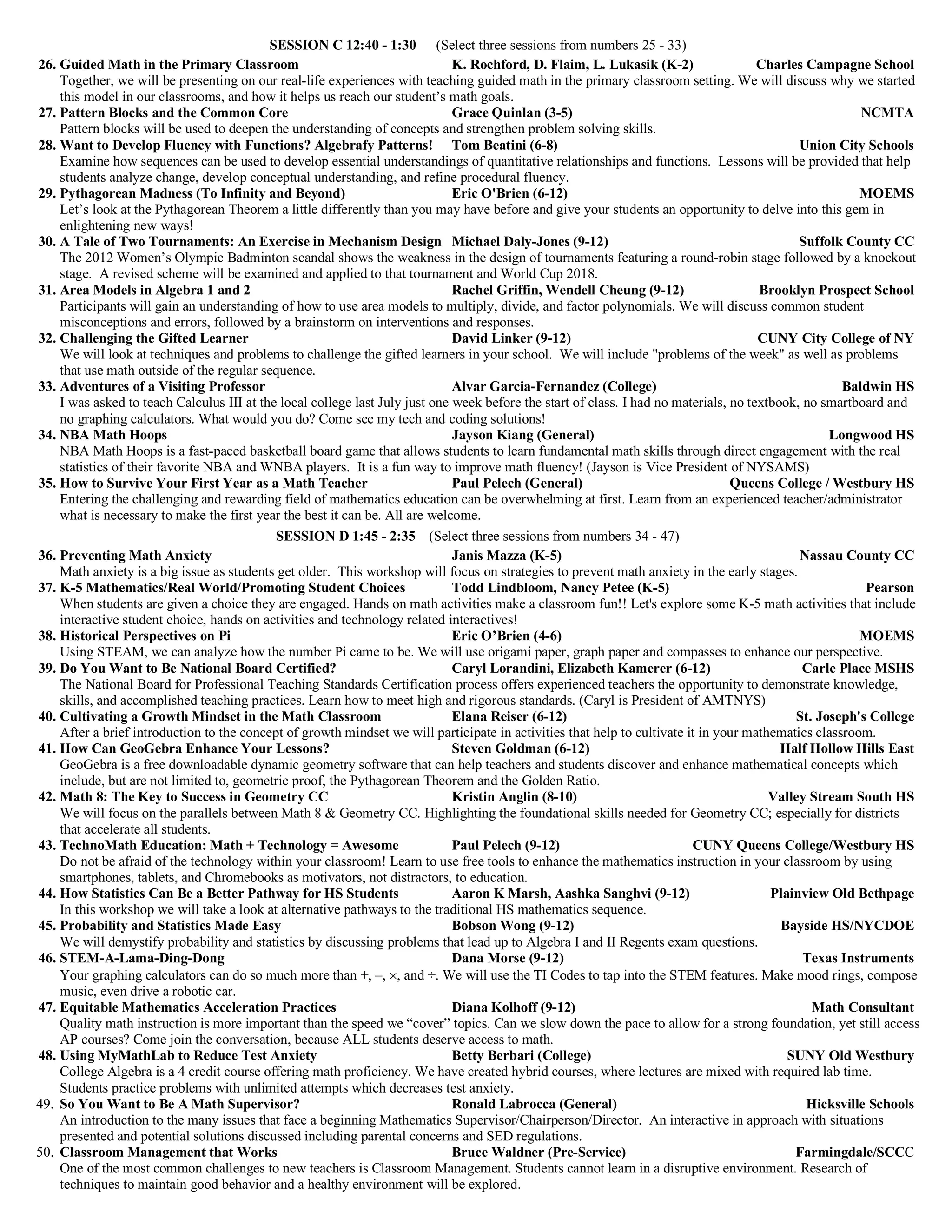 SESSION C 12:40 - 1:30 (Select three sessions from numbers 25 - 33)
26. Guided Math in the Primary Classroom K. Rochford, D. Flaim, L. Lukasik (K-2) Charles Campagne School
Together, we will be presenting on our real-life experiences with teaching guided math in the primary classroom setting. We will discuss why we started
this model in our classrooms, and how it helps us reach our student’s math goals.
27. Pattern Blocks and the Common Core Grace Quinlan (3-5) NCMTA
Pattern blocks will be used to deepen the understanding of concepts and strengthen problem solving skills.
28. Want to Develop Fluency with Functions? Algebrafy Patterns! Tom Beatini (6-8) Union City Schools
Examine how sequences can be used to develop essential understandings of quantitative relationships and functions. Lessons will be provided that help
students analyze change, develop conceptual understanding, and refine procedural fluency.
29. Pythagorean Madness (To Infinity and Beyond) Eric O'Brien (6-12) MOEMS
Let’s look at the Pythagorean Theorem a little differently than you may have before and give your students an opportunity to delve into this gem in
enlightening new ways!
30. A Tale of Two Tournaments: An Exercise in Mechanism Design Michael Daly-Jones (9-12) Suffolk County CC
The 2012 Women’s Olympic Badminton scandal shows the weakness in the design of tournaments featuring a round-robin stage followed by a knockout
stage. A revised scheme will be examined and applied to that tournament and World Cup 2018.
31. Area Models in Algebra 1 and 2 Rachel Griffin, Wendell Cheung (9-12) Brooklyn Prospect School
Participants will gain an understanding of how to use area models to multiply, divide, and factor polynomials. We will discuss common student
misconceptions and errors, followed by a brainstorm on interventions and responses.
32. Challenging the Gifted Learner David Linker (9-12) CUNY City College of NY
We will look at techniques and problems to challenge the gifted learners in your school. We will include "problems of the week" as well as problems
that use math outside of the regular sequence.
33. Adventures of a Visiting Professor Alvar Garcia-Fernandez (College) Baldwin HS
I was asked to teach Calculus III at the local college last July just one week before the start of class. I had no materials, no textbook, no smartboard and
no graphing calculators. What would you do? Come see my tech and coding solutions!
34. NBA Math Hoops Jayson Kiang (General) Longwood HS
NBA Math Hoops is a fast-paced basketball board game that allows students to learn fundamental math skills through direct engagement with the real
statistics of their favorite NBA and WNBA players. It is a fun way to improve math fluency! (Jayson is Vice President of NYSAMS)
35. How to Survive Your First Year as a Math Teacher Paul Pelech (General) Queens College / Westbury HS
Entering the challenging and rewarding field of mathematics education can be overwhelming at first. Learn from an experienced teacher/administrator
what is necessary to make the first year the best it can be. All are welcome.
SESSION D 1:45 - 2:35 (Select three sessions from numbers 34 - 47)
36. Preventing Math Anxiety Janis Mazza (K-5) Nassau County CC
Math anxiety is a big issue as students get older. This workshop will focus on strategies to prevent math anxiety in the early stages.
37. K-5 Mathematics/Real World/Promoting Student Choices Todd Lindbloom, Nancy Petee (K-5) Pearson
When students are given a choice they are engaged. Hands on math activities make a classroom fun!! Let's explore some K-5 math activities that include
interactive student choice, hands on activities and technology related interactives!
38. Historical Perspectives on Pi Eric O’Brien (4-6) MOEMS
Using STEAM, we can analyze how the number Pi came to be. We will use origami paper, graph paper and compasses to enhance our perspective.
39. Do You Want to Be National Board Certified? Caryl Lorandini, Elizabeth Kamerer (6-12) Carle Place MSHS
The National Board for Professional Teaching Standards Certification process offers experienced teachers the opportunity to demonstrate knowledge,
skills, and accomplished teaching practices. Learn how to meet high and rigorous standards. (Caryl is President of AMTNYS)
40. Cultivating a Growth Mindset in the Math Classroom Elana Reiser (6-12) St. Joseph's College
After a brief introduction to the concept of growth mindset we will participate in activities that help to cultivate it in your mathematics classroom.
41. How Can GeoGebra Enhance Your Lessons? Steven Goldman (6-12) Half Hollow Hills East
GeoGebra is a free downloadable dynamic geometry software that can help teachers and students discover and enhance mathematical concepts which
include, but are not limited to, geometric proof, the Pythagorean Theorem and the Golden Ratio.
42. Math 8: The Key to Success in Geometry CC Kristin Anglin (8-10) Valley Stream South HS
We will focus on the parallels between Math 8 & Geometry CC. Highlighting the foundational skills needed for Geometry CC; especially for districts
that accelerate all students.
43. TechnoMath Education: Math + Technology = Awesome Paul Pelech (9-12) CUNY Queens College/Westbury HS
Do not be afraid of the technology within your classroom! Learn to use free tools to enhance the mathematics instruction in your classroom by using
smartphones, tablets, and Chromebooks as motivators, not distractors, to education.
44. How Statistics Can Be a Better Pathway for HS Students Aaron K Marsh, Aashka Sanghvi (9-12) Plainview Old Bethpage
In this workshop we will take a look at alternative pathways to the traditional HS mathematics sequence.
45. Probability and Statistics Made Easy Bobson Wong (9-12) Bayside HS/NYCDOE
We will demystify probability and statistics by discussing problems that lead up to Algebra I and II Regents exam questions.
46. STEM-A-Lama-Ding-Dong Dana Morse (9-12) Texas Instruments
Your graphing calculators can do so much more than +, –, ´, and ÷. We will use the TI Codes to tap into the STEM features. Make mood rings, compose
music, even drive a robotic car.
47. Equitable Mathematics Acceleration Practices Diana Kolhoff (9-12) Math Consultant
Quality math instruction is more important than the speed we “cover” topics. Can we slow down the pace to allow for a strong foundation, yet still access
AP courses? Come join the conversation, because ALL students deserve access to math.
48. Using MyMathLab to Reduce Test Anxiety Betty Berbari (College) SUNY Old Westbury
College Algebra is a 4 credit course offering math proficiency. We have created hybrid courses, where lectures are mixed with required lab time.
Students practice problems with unlimited attempts which decreases test anxiety.
49. So You Want to Be A Math Supervisor? Ronald Labrocca (General) Hicksville Schools
An introduction to the many issues that face a beginning Mathematics Supervisor/Chairperson/Director. An interactive in approach with situations
presented and potential solutions discussed including parental concerns and SED regulations.
50. Classroom Management that Works Bruce Waldner (Pre-Service) Farmingdale/SCCC
One of the most common challenges to new teachers is Classroom Management. Students cannot learn in a disruptive environment. Research of
techniques to maintain good behavior and a healthy environment will be explored.
 