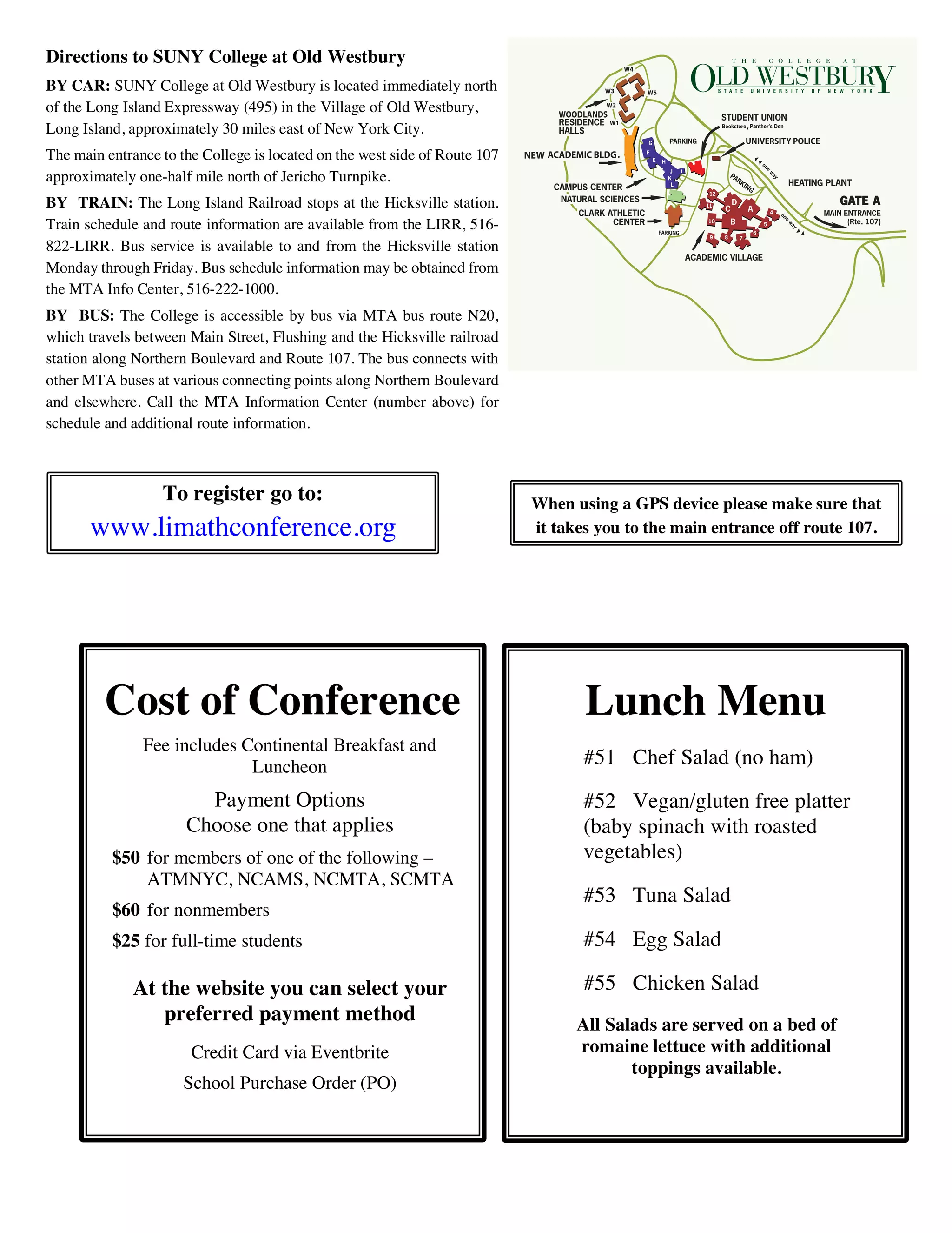 Directions to SUNY College at Old Westbury
BY CAR: SUNY College at Old Westbury is located immediately north
of the Long Island Expressway (495) in the Village of Old Westbury,
Long Island, approximately 30 miles east of New York City.
The main entrance to the College is located on the west side of Route 107
approximately one-half mile north of Jericho Turnpike.
BY TRAIN: The Long Island Railroad stops at the Hicksville station.
Train schedule and route information are available from the LIRR, 516-
822-LIRR. Bus service is available to and from the Hicksville station
Monday through Friday. Bus schedule information may be obtained from
the MTA Info Center, 516-222-1000.
BY BUS: The College is accessible by bus via MTA bus route N20,
which travels between Main Street, Flushing and the Hicksville railroad
station along Northern Boulevard and Route 107. The bus connects with
other MTA buses at various connecting points along Northern Boulevard
and elsewhere. Call the MTA Information Center (number above) for
schedule and additional route information.
To register go to:
www.limathconference.org
When using a GPS device please make sure that
it takes you to the main entrance off route 107.
Lunch Menu
#51 Chef Salad (no ham)
#52 Vegan/gluten free platter
(baby spinach with roasted
vegetables)
#53 Tuna Salad
#54 Egg Salad
#55 Chicken Salad
All Salads are served on a bed of
romaine lettuce with additional
toppings available.
Cost of Conference
Fee includes Continental Breakfast and
Luncheon
Payment Options
Choose one that applies
$50 for members of one of the following –
ATMNYC, NCAMS, NCMTA, SCMTA
$60 for nonmembers
$25 for full-time students
At the website you can select your
preferred payment method
Credit Card via Eventbrite
School Purchase Order (PO)
 