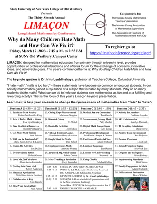 State University of New York College at Old Westbury
Presents
The Thirty-Seventh Annual
LIMAÇON
Long Island Mathematics Conference
Why do Many Children Hate Math
and How Can We Fix it?
Friday, March 17, 2023 - 7:45 A.M. to 2:35 P.M.
at SUNY Old Westbury, Campus Center
Co-sponsored by:
The Nassau County Mathematics
Teachers’ Association
The Nassau County Association
of Mathematics Supervisors
The Association of Teachers of
Mathematics of New York City
To register go to:
https://limathconference.org/register/
Session A (10:30 – 11:20) Session B (11:35 – 12:25) Session C (12:40 – 1:30) Session D (1:45 – 2:35)
1. Eradicate Math Anxiety
Robert Sun/Jennifer King
13. Closing Gaps-Measurement
Marianne Strayton
21. Math & Art are Connected
Toni Gamils
29. Affinity for Numbers
Yoshinao Anpuku
2. Arts + Tech + Math = Steam
Irina Lyublinskaya
14. Binomial Cubes
C. Walsh
22. Measurement, Money, Math
Patty Mueller
30. SEL: Mathematics
Jocelyn Dunnack
3. Free GeoGebra Resources
Robert Pontecorvo
15. Hands-On Activities
Jon DeLise
23. Digital Math Escape Room
Amy Longo
31. TI Graphing Calculators
Dana Morse
4. Get More Math System
Josh Britton
16. Video & Tabletop Games
Charalambos (Harry) Loizides
24. Professional Development
Markinson, Berger & Dharma
32. Positive Class Environment
Ana Mojocoa
5. Will you be Beanboozled?
Mara, Justin, Taylor & Lauren
17. Google Sheet for Math
Paul Pelech
25. Use Games/Puzzles in Class
Adam Brulhardt
33. Desmos Classroom
Lisa Clark
6. Hands-On Activities
Jon DeLise
18. Cryptocurrencies Math
Anthony Murray
26. Limits of Sequences
Tom Beatini
34. Extend Forgotten Topics
Soowook Lee
7. Do Nows Done Better
Robert Gerver
19. Advanced Alg. with Finance
Robert Gerver
27. Lessons for Understanding
Soowook Lee
35. Origami and the Square
Helen Rodney
8. Look Ma, No Calculator
Alvar Garcia-Fernández
20. Make Teaching a Profession
Caryl Lorandini
28. Using Gimkit
Michael Collins
36. Implementing Standards
Blidi Stemn
9. Cutting into Cones et al
Robert Andersen
37. Family Engagement in Math
Adam Brulhardt
10. Financial Applications
Philip Dituri/Andrew Davidson
38. Differentiated Instruction
Bruce Waldner
11. Collaboration is Key
Toni Gamils
12. First Year Survival Kit
Paul Pelech
7:45 - 8:30 CHECK-IN, CONTINENTAL BREAKFAST
8:45 - 9:15 INTRO by L.I. Mathematics Conference Board and
DR. JONG PIL LEE Scholarship Awardees
9:15 - 10:15 KEYNOTE ADDRESS by Dr. Irina Lyublinskaya
10:30 - 2:35 SESSIONS A-D see schedule (all presentations held
in the New Academic Building)
Sealed Box LUNCHEON during either session B or C
7:45 - 1:45 EXHIBITOR BOOTHS AVAILABLE
LIMAÇON, designed for mathematics educators from primary through university level, provides
opportunities for professional interactions and offers a forum for the exchange of concerns, innovative
ideas, and achievable goals. This year’s conference theme is: Why do Many Children Hate Math and How
Can We Fix it?
The keynote speaker is Dr. Irina Lyublinskaya, professor at Teachers College, Columbia University
“I hate math”, “math is too hard” – these statements have become so common among our students. In our
society mathematics gained a reputation of a subject that is hated by many students. Why do so many
students dislike math? What can we do to help our students see mathematics as fun and as a fulfilling and
rewarding activity? That is the focus of this year’s Limaçon keynote presentation.
Learn how to help your students to change their perceptions of mathematics from “hate” to “love”.
 