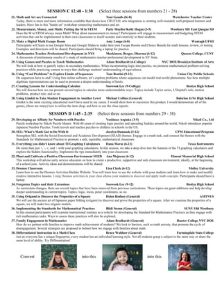 SESSION C 12:40 - 1:30 (Select three sessions from numbers 21 - 28)
21. Math and Art are Connected Toni Gamils (K-8) Westchester Teacher Center
Today, there is more and more information available that shows how CRUCIAL arts integration is creating well-rounded, well-prepared learners and
leaders. Have fun in this "hands on" workshop connecting mathematics and art.
22. Measurement, Money, and Math: Putting the M in STEM Patty Mueller/Kelly Hogan (3-5) Westbury SD/ East Quogue SD
Does the M in STEM always mean Math? What about measurement or money? Participants will engage in measurement and budgeting STEM
activities that can be implemented in their own classrooms to instill wonder and creativity in their students.
23. Make a Digital Math Escape Room Amy Longo (6-8) Wantagh UFSD
Participants will learn to use Google Sites and Google Slides to make their own Escape Rooms and Choice Boards for math lessons, review, or testing.
Examples and directions will be shared. Participants should bring a laptop for practice.
24. Mathematics Teacher Professional Development in NYS Markinson, Berger, Dharma (6-12) Queens College, CUNY
A discussion of preliminary results of a study of mathematics teacher professional development in NY State.
25. Using Games and Puzzles to Teach Mathematics Adam Brulhardt (6-College) NYC DOE/Brooklyn Institute of Arts
We will look at how to gamify topics in secondary mathematics. When incorporating logic into puzzles, we promote mathematical problem-solving
practices while practicing content in ways that challenge students' understanding of equivalence.
26. Using “Cool Problems” to Explore Limits of Sequences Tom Beatini (9-12) Union City Public Schools
Do sequences have to end? Using free online software, let’s explore problems where sequences can model real-world phenomena. See how multiple
algebraic representations can be used to promote a deeper understanding of limits.
27. Creating Lessons for Understanding-Calculus Soowook Lee (9-College) Roslyn High School
We will discuss how we can present several topics in calculus more understandable ways. Topics include Taylor series, L'Hopital's rule, motion
problems, product rule, and so on.
28. Using Gimkit to Take Student Engagement to Another Level Michael Collins (General) Babylon Jr/Sr High School
Gimkit is the most exciting educational tool I have used in my career. I would show how to maximize this product. I would demonstrate all of the
games, (there are many) how to utilize the item shop, and how to use the class reports.
SESSION D 1:45 - 2:35 (Select three sessions from numbers 29 - 38)
29. Developing an Affinity for Numbers with Puzzles Yoshinao Anpuku (3-5) Nikoli Co., Ltd
Puzzle workshop by Nikoli Puzzle Master. With 40 years of creating logic puzzles and spreading Sudoku around the world, Nikoli introduces popular
Japanese Number Puzzles. Yoshi travels and teaches puzzles to children in schools in the US.
30. SEL: What’s Math Got to Do With It Jocelyn Dunnack (3-12) CPM Educational Program
Strengthen SEL with the Social Emotional and Academic Development (SEAD) themes. Engage in a math task, and connect the themes with the
Standards for Mathematical Practice to promote a safe, equitable, mathematical classroom.
31. Everything you didn’t know about TI Graphing Calculators Dana Morse (6-12) Texas Instruments
Do more than just +, -, ´, and ÷ with your graphing calculators. In this session, we take a deep dive into the features of the TI graphing calculators and
explore the hidden functionality. Implement the tips immediately into your classroom.
32. Plant and Cultivate a Positive Classroom Environment SEED Ana Mojocoa (6-12) Elmont Memorial High School
This workshop will advise early service educators on how to create a productive, supportive and safe classroom environment, ideally, at the beginning
of a school year. Activity ideas and demonstrations will be shared.
33. Desmos Classroom Lisa Clark (6-12) Molloy University
Learn how to use the Desmos Activities Builder Website. You will learn how to use the website with your students and learn how to make and modify
creative interactive lessons. Using Desmos activities in your class allows your students to discover and apply math concepts. Participants should have a
laptop.
34. Forgotten Topics and their Extensions Soowook Lee (9-12) Roslyn High School
As curriculum changes, there are several topics that have been removed from previous curriculums. These topics are great additions and help develop
deeper understanding in current topics. Topics: logic, locus, polar coordinates, so on.
35. Using Origami to Discover the Properties of a Square Helen Rodney (General) AMTNYS
We will use the ancient art of Japanese paper folding (origami) to discover and prove the properties of a square. After we examine the properties of a
square, we will make two origami models.
36. Implementing the Standards for Mathematical Practices Blidi Stemn (General) SUNY Old Westbury
In this session participants will examine instructional routines as a vehicle for developing the Standard for Mathematics Practices as they engage with
rich mathematics tasks. Ways to assess these practices will also be explored.
37. Family Engagement in Mathematics Adam Brulhardt (General) Hunter College NYC DOE
How do we partner with families to improve math achievement of students? We look to barriers, such as math anxiety, that promote the cycle of
disengagement. Several strategies are proposed to bolster how we engage with families about math.
38. Differentiated Instruction in a Math Class Bruce Waldner (General) Farmingdale State College
Just as everyone has a unique fingerprint, every student has an individual learning style. Not all students grasp a subject in the same way or share the
same level of ability. Try Differentiation!
Convert into this into this
 