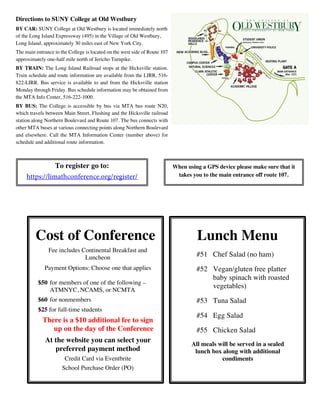 Directions to SUNY College at Old Westbury
BY CAR: SUNY College at Old Westbury is located immediately north
of the Long Island Expressway (495) in the Village of Old Westbury,
Long Island, approximately 30 miles east of New York City.
The main entrance to the College is located on the west side of Route 107
approximately one-half mile north of Jericho Turnpike.
BY TRAIN: The Long Island Railroad stops at the Hicksville station.
Train schedule and route information are available from the LIRR, 516-
822-LIRR. Bus service is available to and from the Hicksville station
Monday through Friday. Bus schedule information may be obtained from
the MTA Info Center, 516-222-1000.
BY BUS: The College is accessible by bus via MTA bus route N20,
which travels between Main Street, Flushing and the Hicksville railroad
station along Northern Boulevard and Route 107. The bus connects with
other MTA buses at various connecting points along Northern Boulevard
and elsewhere. Call the MTA Information Center (number above) for
schedule and additional route information.
To register go to:
https://limathconference.org/register/
When using a GPS device please make sure that it
takes you to the main entrance off route 107.
Lunch Menu
#51 Chef Salad (no ham)
#52 Vegan/gluten free platter
baby spinach with roasted
vegetables)
#53 Tuna Salad
#54 Egg Salad
#55 Chicken Salad
All meals will be served in a sealed
lunch box along with additional
condiments
Cost of Conference
Fee includes Continental Breakfast and
Luncheon
Payment Options: Choose one that applies
$50 for members of one of the following –
ATMNYC, NCAMS, or NCMTA
$60 for nonmembers
$25 for full-time students
There is a $10 additional fee to sign
up on the day of the Conference
At the website you can select your
preferred payment method
Credit Card via Eventbrite
School Purchase Order (PO)
 