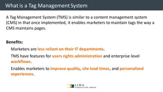 © 2013 Adobe Systems Incorporated. All Rights Reserved. Adobe Confidential.
What is a Tag ManagementSystem
A Tag Management System (TMS) is similar to a content management system
(CMS) in that once implemented, it enables marketers to maintain tags the way a
CMS maintains pages.
Benefits:
▪ Marketers are less reliant on their IT departments.
▪ TMS have features for users rights administration and enterprise level
workflows.
▪ Enables marketers to improve quality, site load times, and personalized
experiences.
 