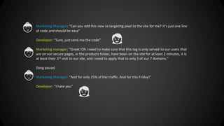 © 2013 Adobe Systems Incorporated. All Rights Reserved. Adobe Confidential.
Marketing Manager: “Can you add this new re-targeting pixel to the site for me? It’s just one line
of code and should be easy”
Developer: “Sure, just send me the code”
Marketing manager: “Great! Oh I need to make sure that this tag is only served to our users that
are on our secure pages, in the products folder, have been on the site for at least 2 minutes, it is
at least their 3rd visit to our site, and I need to apply that to only 3 of our 7 domains.”
(long pause)
Marketing Manager: “And for only 25% of the traffic. And for this Friday!”
Developer: “I hate you”
 
