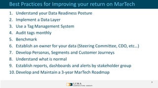 Best Practices for Improving your return on MarTech
1. Understand your Data Readiness Posture
2. Implement a Data Layer
3. Use a Tag Management System
4. Audit tags monthly
5. Benchmark
6. Establish an owner for your data (Steering Committee, CDO, etc…)
7. Develop Personas, Segments and Customer Journeys
8. Understand what is normal
9. Establish reports, dashboards and alerts by stakeholder group
10. Develop and Maintain a 3-year MarTech Roadmap
3
 
