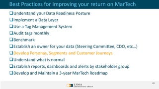 Best Practices for Improving your return on MarTech
Understand your Data Readiness Posture
Implement a Data Layer
Use a Tag Management System
Audit tags monthly
Benchmark
Establish an owner for your data (Steering Committee, CDO, etc…)
Develop Personas, Segments and Customer Journeys
Understand what is normal
Establish reports, dashboards and alerts by stakeholder group
Develop and Maintain a 3-year MarTech Roadmap
43
 