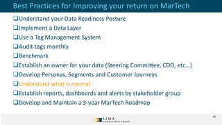 Best Practices for Improving your return on MarTech
Understand your Data Readiness Posture
Implement a Data Layer
Use a Tag Management System
Audit tags monthly
Benchmark
Establish an owner for your data (Steering Committee, CDO, etc…)
Develop Personas, Segments and Customer Journeys
Understand what is normal
Establish reports, dashboards and alerts by stakeholder group
Develop and Maintain a 3-year MarTech Roadmap
48
 